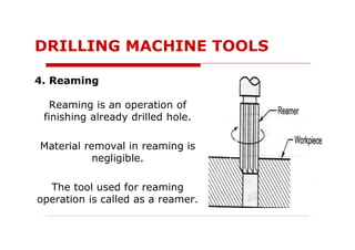 4. Reaming
Reaming is an operation of
finishing already drilled hole.
Material removal in reaming is
negligible.
The tool used for reaming
operation is called as a reamer.
DRILLING MACHINE TOOLS
 