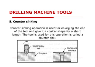 5. Counter sinking
Counter sinking operation is used for enlarging the end
of the tool and give it a conical shape for a short
length. The tool is used for this operation is called a
counter sink.
DRILLING MACHINE TOOLS
 