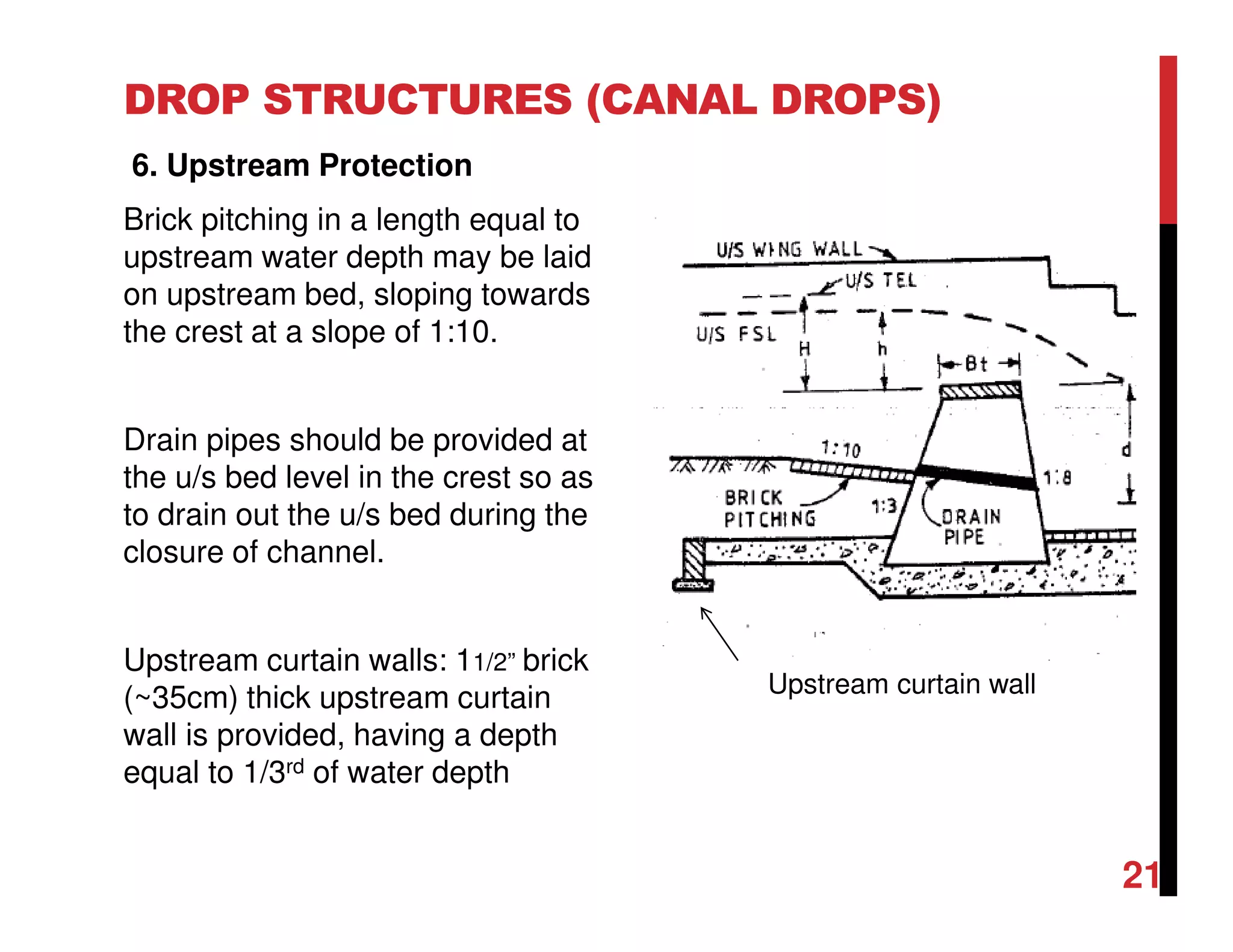 DROP STRUCTURES (CANAL DROPS)
6. Upstream Protection
Brick pitching in a length equal to
upstream water depth may be laid
on upstream bed, sloping towards
the crest at a slope of 1:10.
Drain pipes should be provided at
the u/s bed level in the crest so as
to drain out the u/s bed during the
closure of channel.
Upstream curtain walls: 11/2” brick
(~35cm) thick upstream curtain
wall is provided, having a depth
equal to 1/3rd of water depth
21
Upstream curtain wall
 