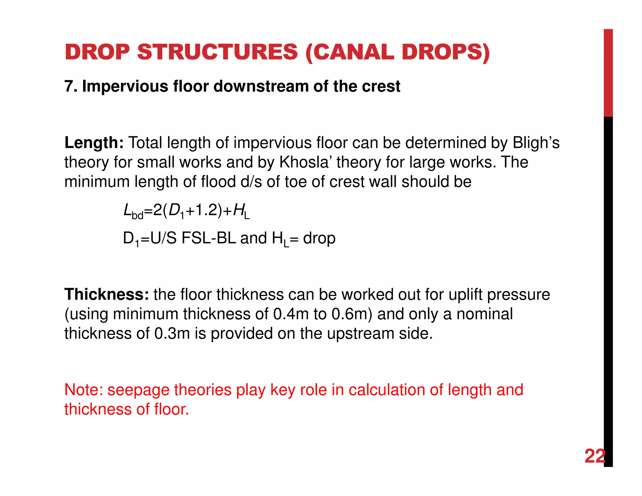 DROP STRUCTURES (CANAL DROPS)
7. Impervious floor downstream of the crest
Length: Total length of impervious floor can be determined by Bligh’s
theory for small works and by Khosla’ theory for large works. The
minimum length of flood d/s of toe of crest wall should be
Lbd=2(D1+1.2)+HL
D1=U/S FSL-BL and HL= drop
Thickness: the floor thickness can be worked out for uplift pressure
(using minimum thickness of 0.4m to 0.6m) and only a nominal
thickness of 0.3m is provided on the upstream side.
Note: seepage theories play key role in calculation of length and
thickness of floor.
22
 