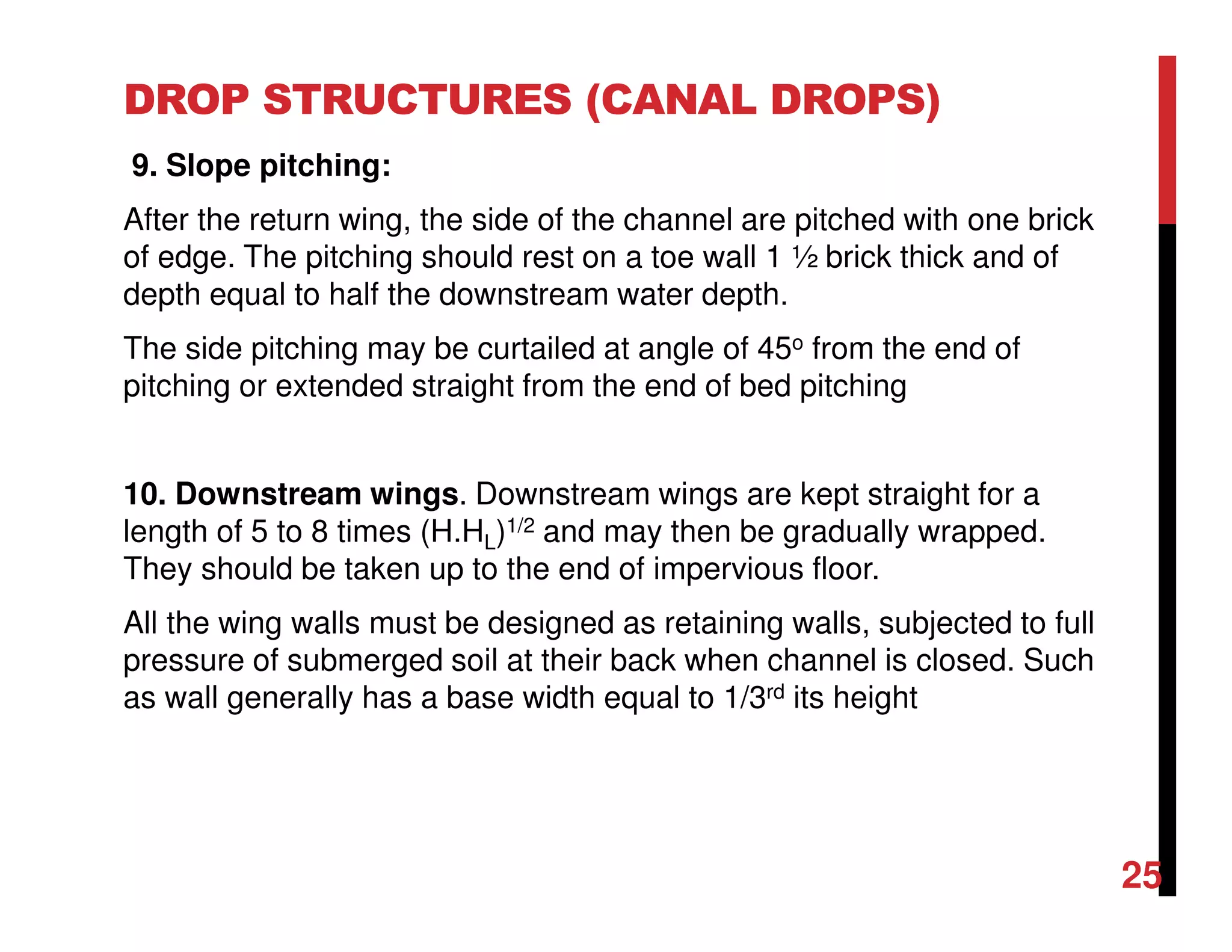 DROP STRUCTURES (CANAL DROPS)
9. Slope pitching:
After the return wing, the side of the channel are pitched with one brick
of edge. The pitching should rest on a toe wall 1 ½ brick thick and of
depth equal to half the downstream water depth.
The side pitching may be curtailed at angle of 45o from the end of
pitching or extended straight from the end of bed pitching
10. Downstream wings. Downstream wings are kept straight for a
length of 5 to 8 times (H.HL)1/2 and may then be gradually wrapped.
They should be taken up to the end of impervious floor.
All the wing walls must be designed as retaining walls, subjected to full
pressure of submerged soil at their back when channel is closed. Such
as wall generally has a base width equal to 1/3rd its height
25
 