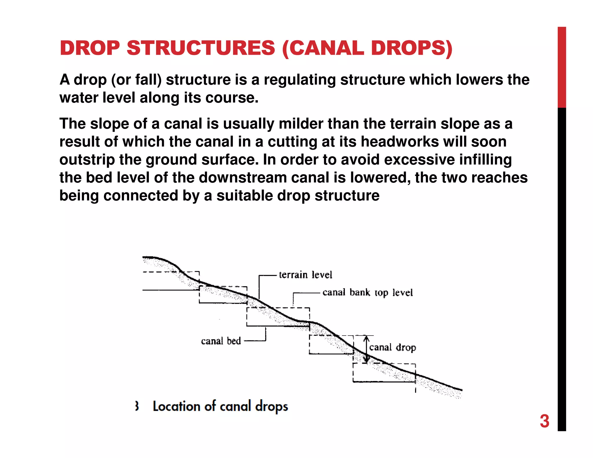 DROP STRUCTURES (CANAL DROPS)
A drop (or fall) structure is a regulating structure which lowers the
water level along its course.
The slope of a canal is usually milder than the terrain slope as a
result of which the canal in a cutting at its headworks will soon
outstrip the ground surface. In order to avoid excessive infilling
the bed level of the downstream canal is lowered, the two reaches
being connected by a suitable drop structure
3
 