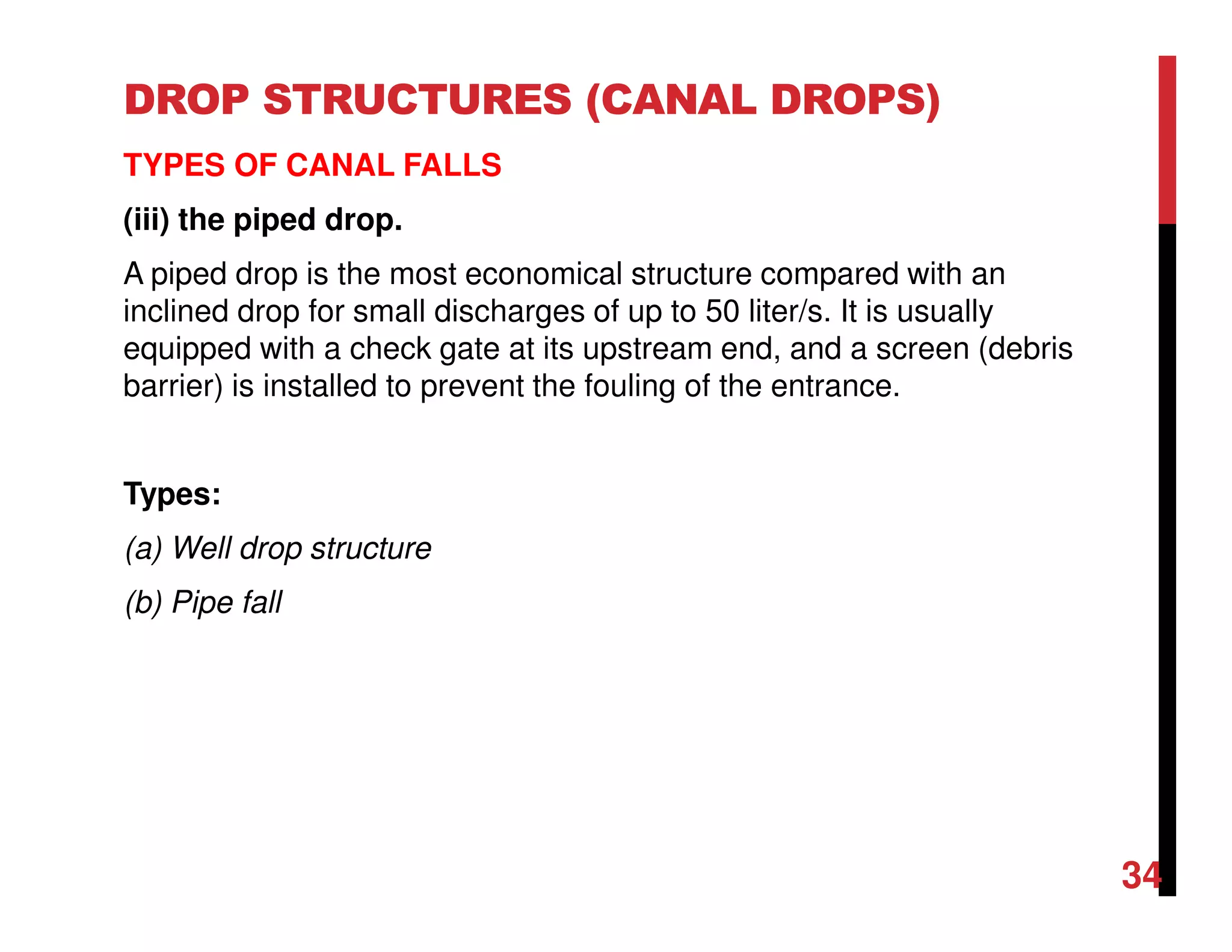 DROP STRUCTURES (CANAL DROPS)
TYPES OF CANAL FALLS
(iii) the piped drop.
A piped drop is the most economical structure compared with an
inclined drop for small discharges of up to 50 liter/s. It is usually
equipped with a check gate at its upstream end, and a screen (debris
barrier) is installed to prevent the fouling of the entrance.
Types:
(a) Well drop structure
(b) Pipe fall
34
 