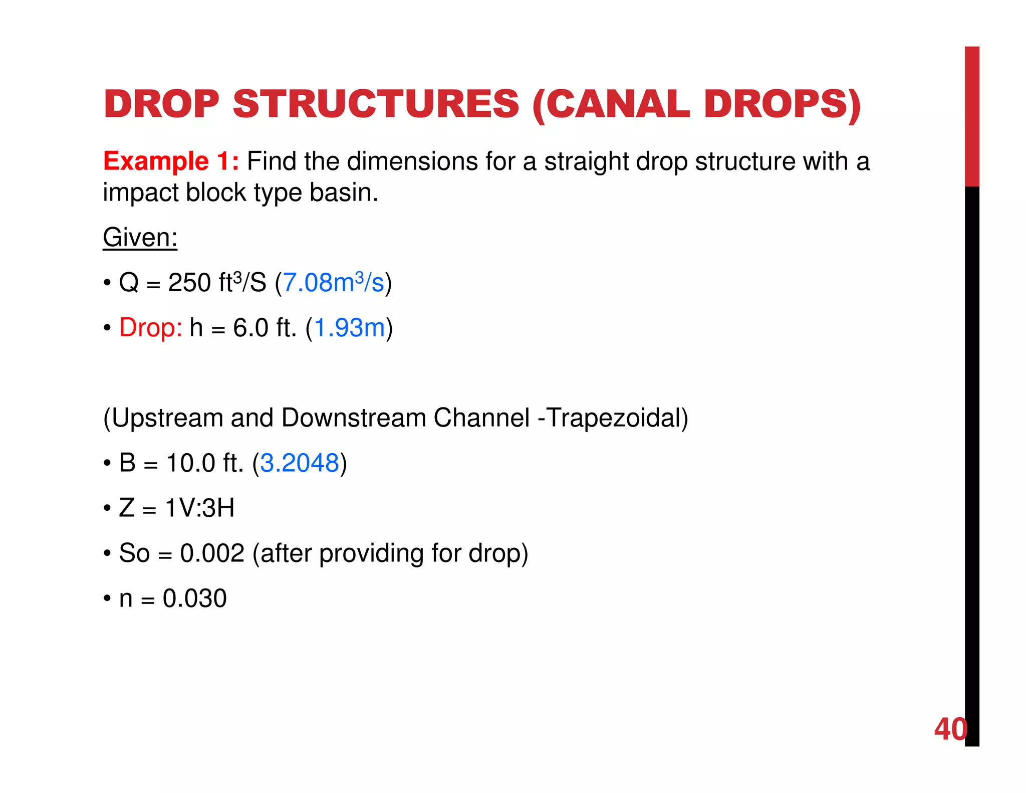 DROP STRUCTURES (CANAL DROPS)
Example 1: Find the dimensions for a straight drop structure with a
impact block type basin.
Given:
• Q = 250 ft3/S (7.08m3/s)
• Drop: h = 6.0 ft. (1.93m)
(Upstream and Downstream Channel -Trapezoidal)
• B = 10.0 ft. (3.2048)
• Z = 1V:3H
• So = 0.002 (after providing for drop)
• n = 0.030
40
 