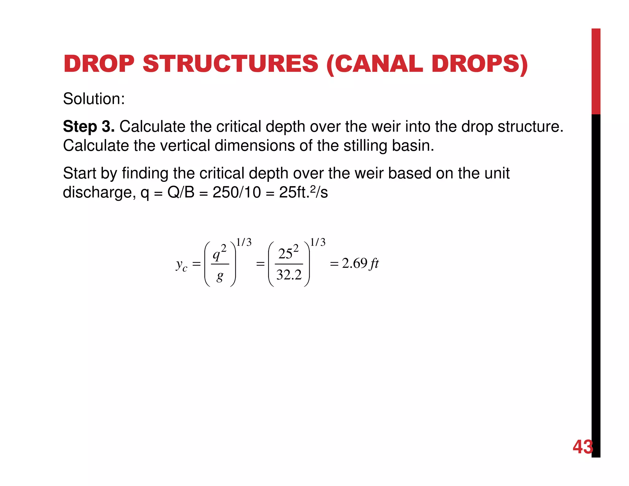 DROP STRUCTURES (CANAL DROPS)
Solution:
Step 3. Calculate the critical depth over the weir into the drop structure.
Calculate the vertical dimensions of the stilling basin.
Start by finding the critical depth over the weir based on the unit
discharge, q = Q/B = 250/10 = 25ft.2/s
ft
g
q
yc 69.2
2.32
25
3/1
2
3/1
2
=








=








=
43
 