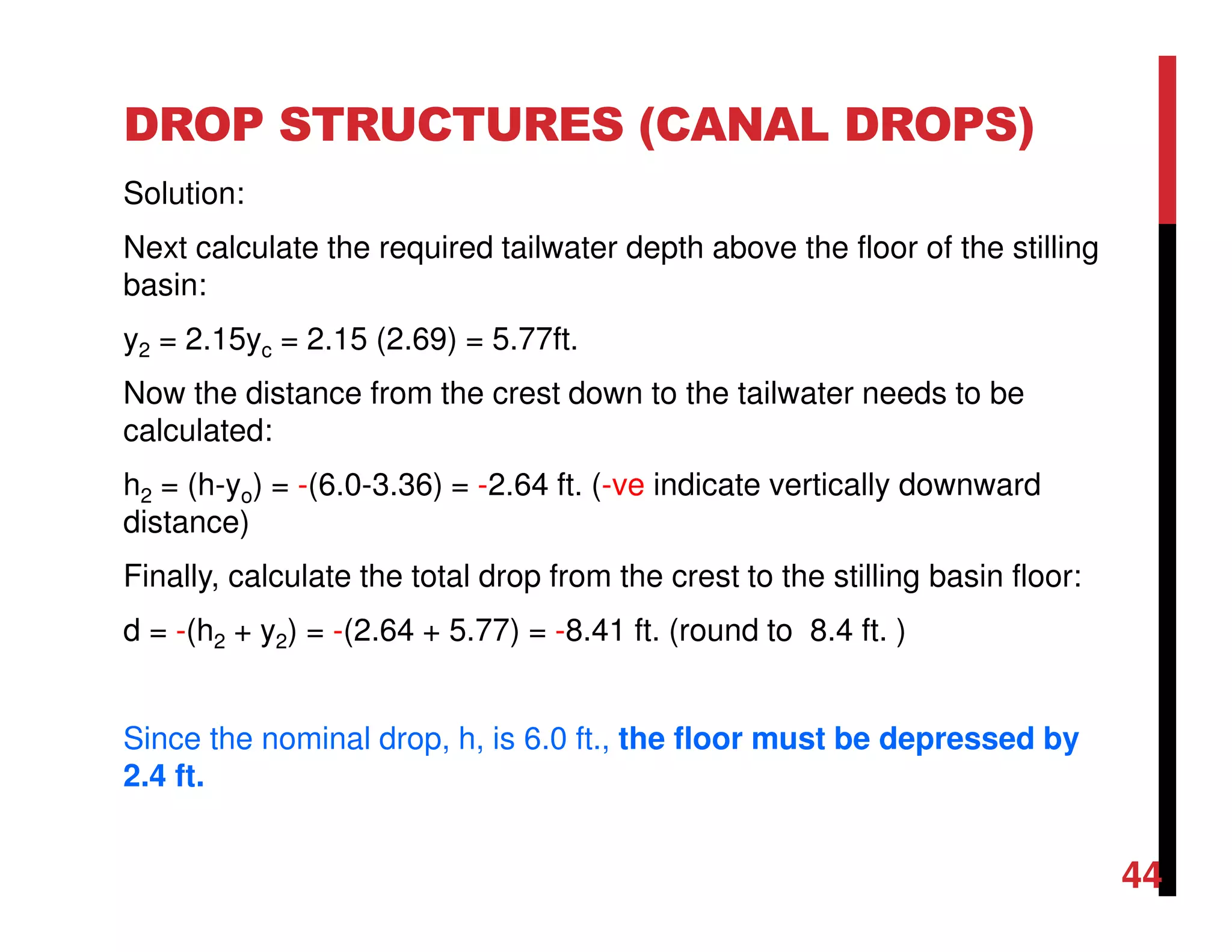 DROP STRUCTURES (CANAL DROPS)
Solution:
Next calculate the required tailwater depth above the floor of the stilling
basin:
y2 = 2.15yc = 2.15 (2.69) = 5.77ft.
Now the distance from the crest down to the tailwater needs to be
calculated:
h2 = (h-yo) = -(6.0-3.36) = -2.64 ft. (-ve indicate vertically downward
distance)
Finally, calculate the total drop from the crest to the stilling basin floor:
d = -(h2 + y2) = -(2.64 + 5.77) = -8.41 ft. (round to 8.4 ft. )
Since the nominal drop, h, is 6.0 ft., the floor must be depressed by
2.4 ft.
44
 