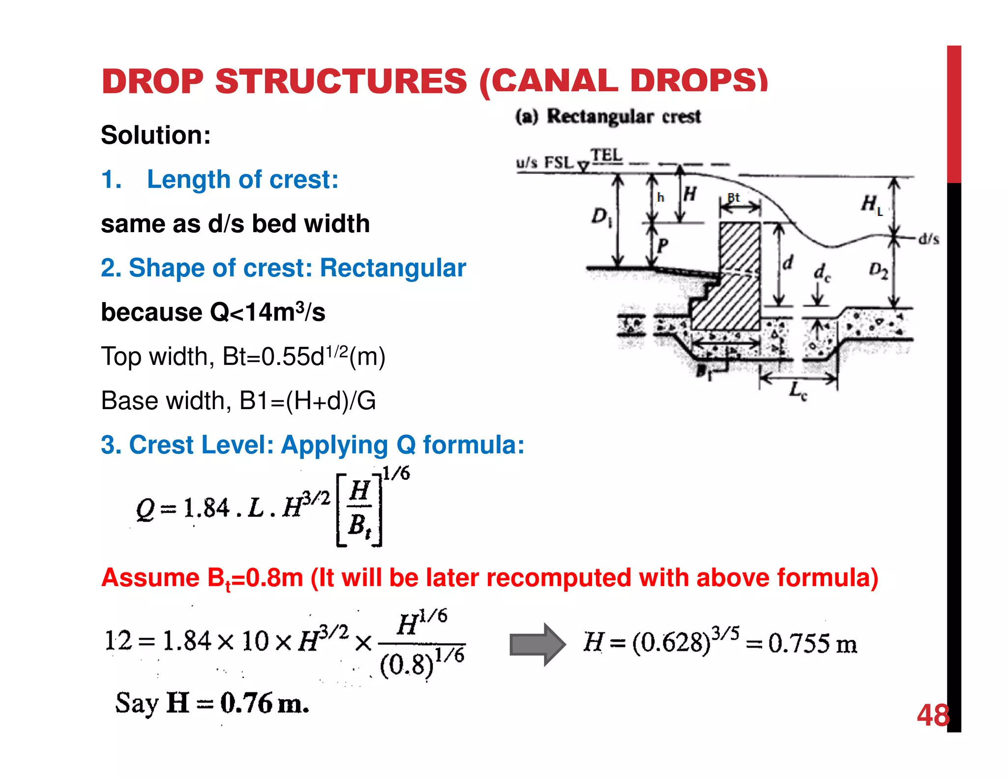 DROP STRUCTURES (CANAL DROPS)
Solution:
1. Length of crest:
same as d/s bed width
2. Shape of crest: Rectangular
because Q<14m3/s
Top width, Bt=0.55d1/2(m)
Base width, B1=(H+d)/G
3. Crest Level: Applying Q formula:
Assume Bt=0.8m (It will be later recomputed with above formula)
48
 