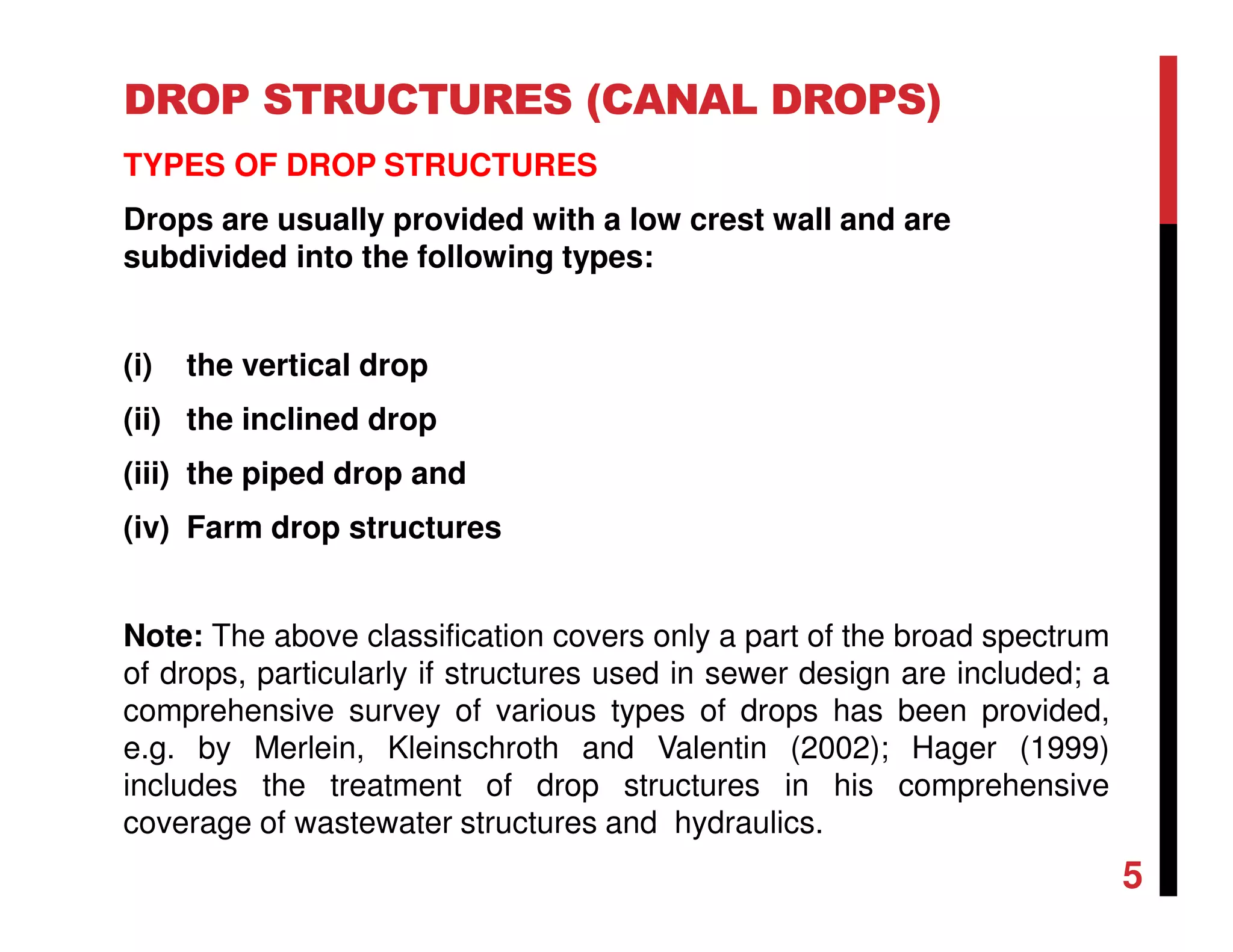 DROP STRUCTURES (CANAL DROPS)
TYPES OF DROP STRUCTURES
Drops are usually provided with a low crest wall and are
subdivided into the following types:
(i) the vertical drop
(ii) the inclined drop
(iii) the piped drop and
(iv) Farm drop structures
Note: The above classification covers only a part of the broad spectrum
of drops, particularly if structures used in sewer design are included; a
comprehensive survey of various types of drops has been provided,
e.g. by Merlein, Kleinschroth and Valentin (2002); Hager (1999)
includes the treatment of drop structures in his comprehensive
coverage of wastewater structures and hydraulics.
5
 