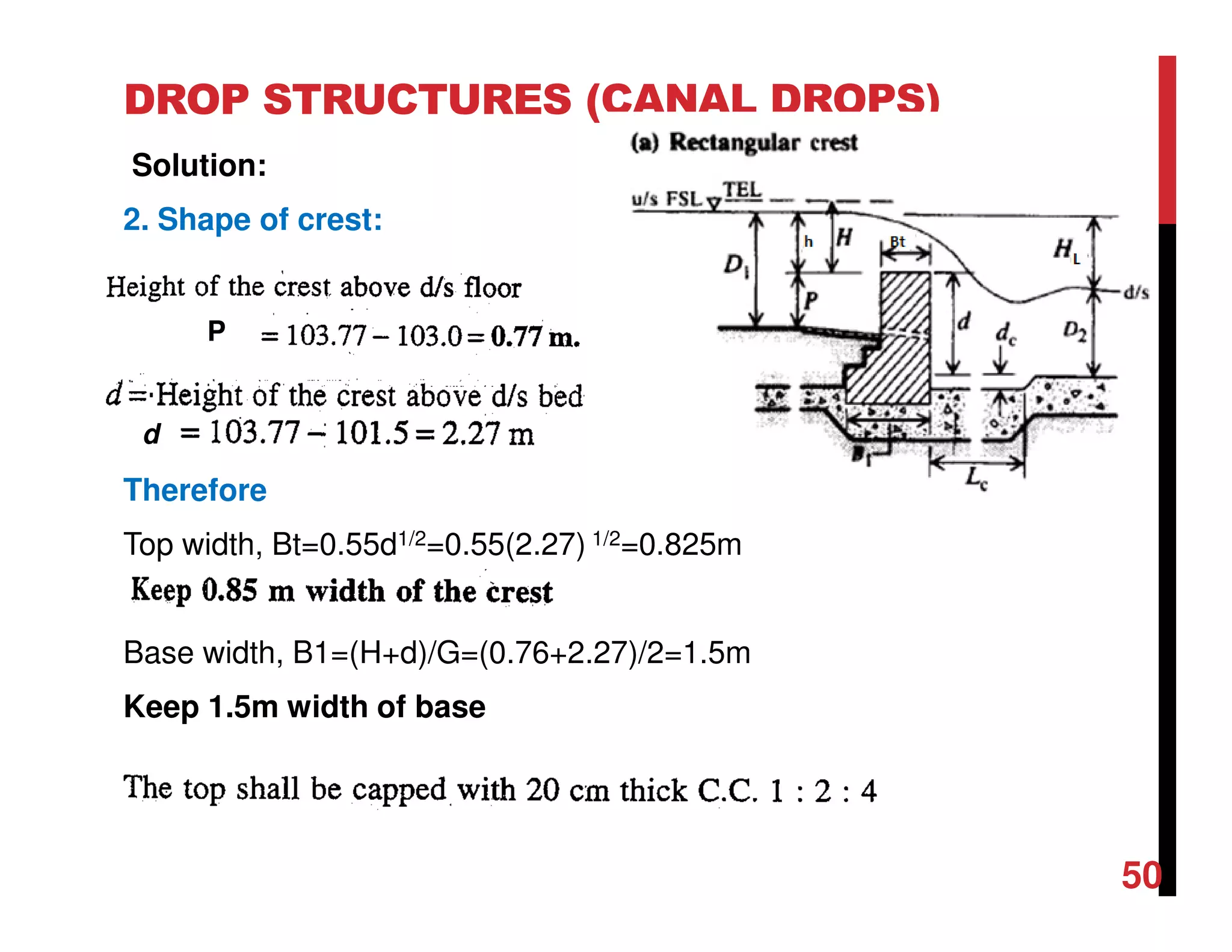 DROP STRUCTURES (CANAL DROPS)
Solution:
2. Shape of crest:
Therefore
Top width, Bt=0.55d1/2=0.55(2.27) 1/2=0.825m
Base width, B1=(H+d)/G=(0.76+2.27)/2=1.5m
Keep 1.5m width of base
P
d
50
 