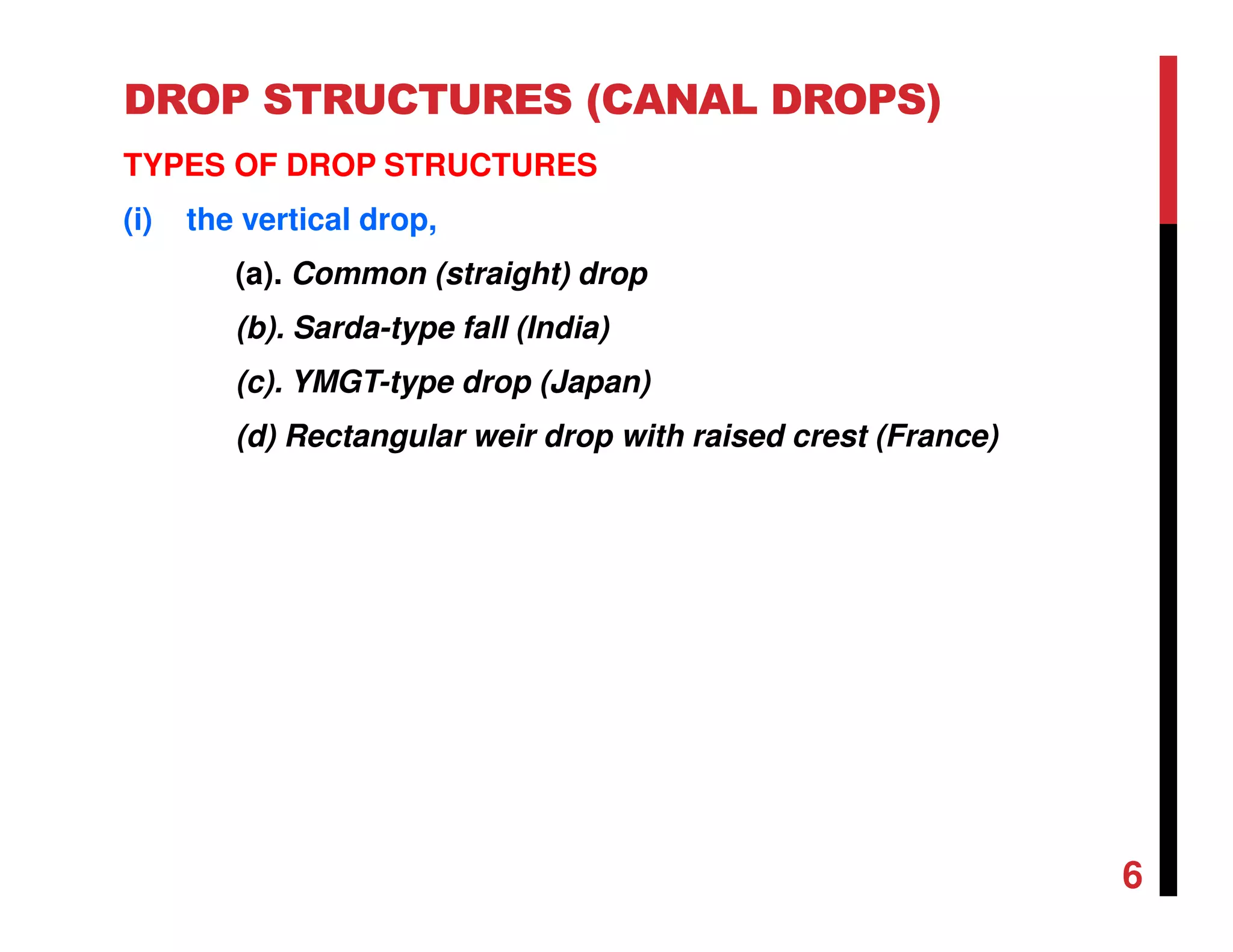 DROP STRUCTURES (CANAL DROPS)
TYPES OF DROP STRUCTURES
(i) the vertical drop,
(a). Common (straight) drop
(b). Sarda-type fall (India)
(c). YMGT-type drop (Japan)
(d) Rectangular weir drop with raised crest (France)
6
 