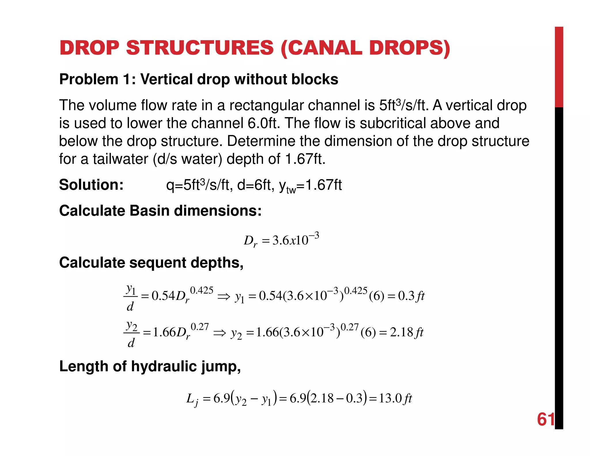 DROP STRUCTURES (CANAL DROPS)
Problem 1: Vertical drop without blocks
The volume flow rate in a rectangular channel is 5ft3/s/ft. A vertical drop
is used to lower the channel 6.0ft. The flow is subcritical above and
below the drop structure. Determine the dimension of the drop structure
for a tailwater (d/s water) depth of 1.67ft.
Solution: q=5ft3/s/ft, d=6ft, ytw=1.67ft
Calculate Basin dimensions:
Calculate sequent depths,
Length of hydraulic jump,
61
( ) ( ) ftyyLj 0.133.018.29.69.6 12 =−=−=
ftyD
d
y
ftyD
d
y
r
r
18.2)6()106.3(66.166.1
3.0)6()106.3(54.054.0
27.03
2
27.02
425.03
1
425.01
=×=⇒=
=×=⇒=
−
−
3
106.3 −
= xDr
 