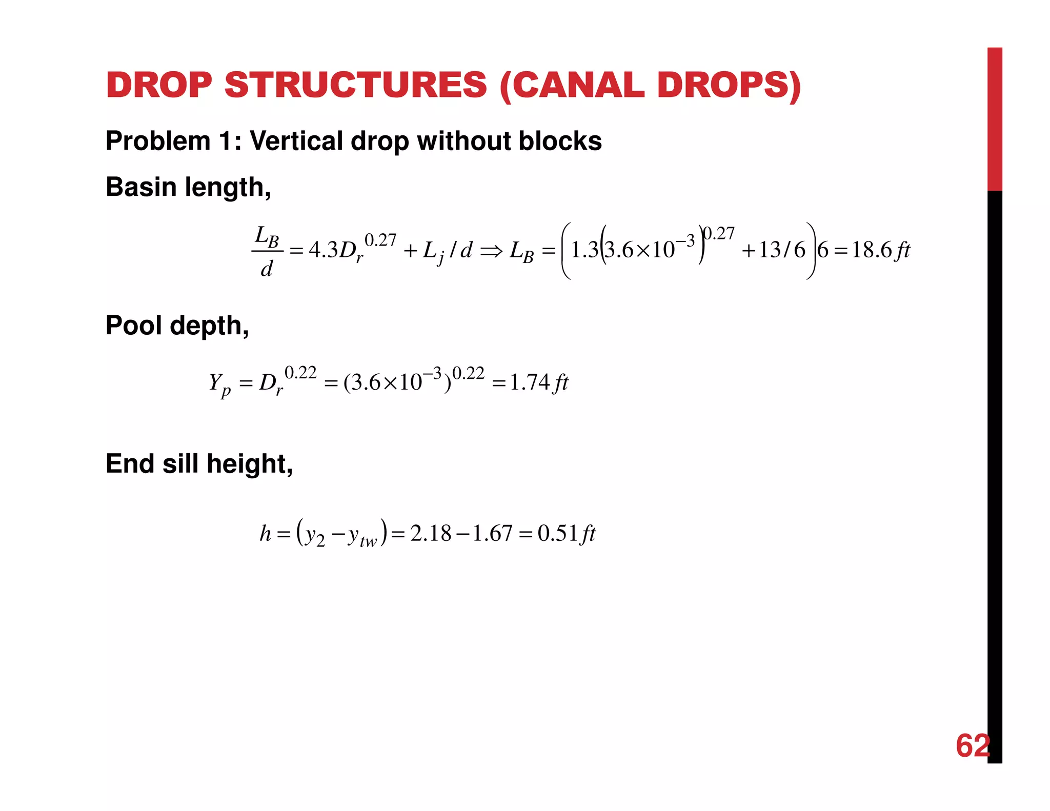 DROP STRUCTURES (CANAL DROPS)
Problem 1: Vertical drop without blocks
Basin length,
Pool depth,
End sill height,
62
( ) ftLdLD
d
L
Bjr
B
6.1866/13106.33.1/3.4
27.0327.0
=





+×=⇒+= −
ftDY rp 74.1)106.3( 22.0322.0
=×== −
( ) ftyyh tw 51.067.118.22 =−=−=
 