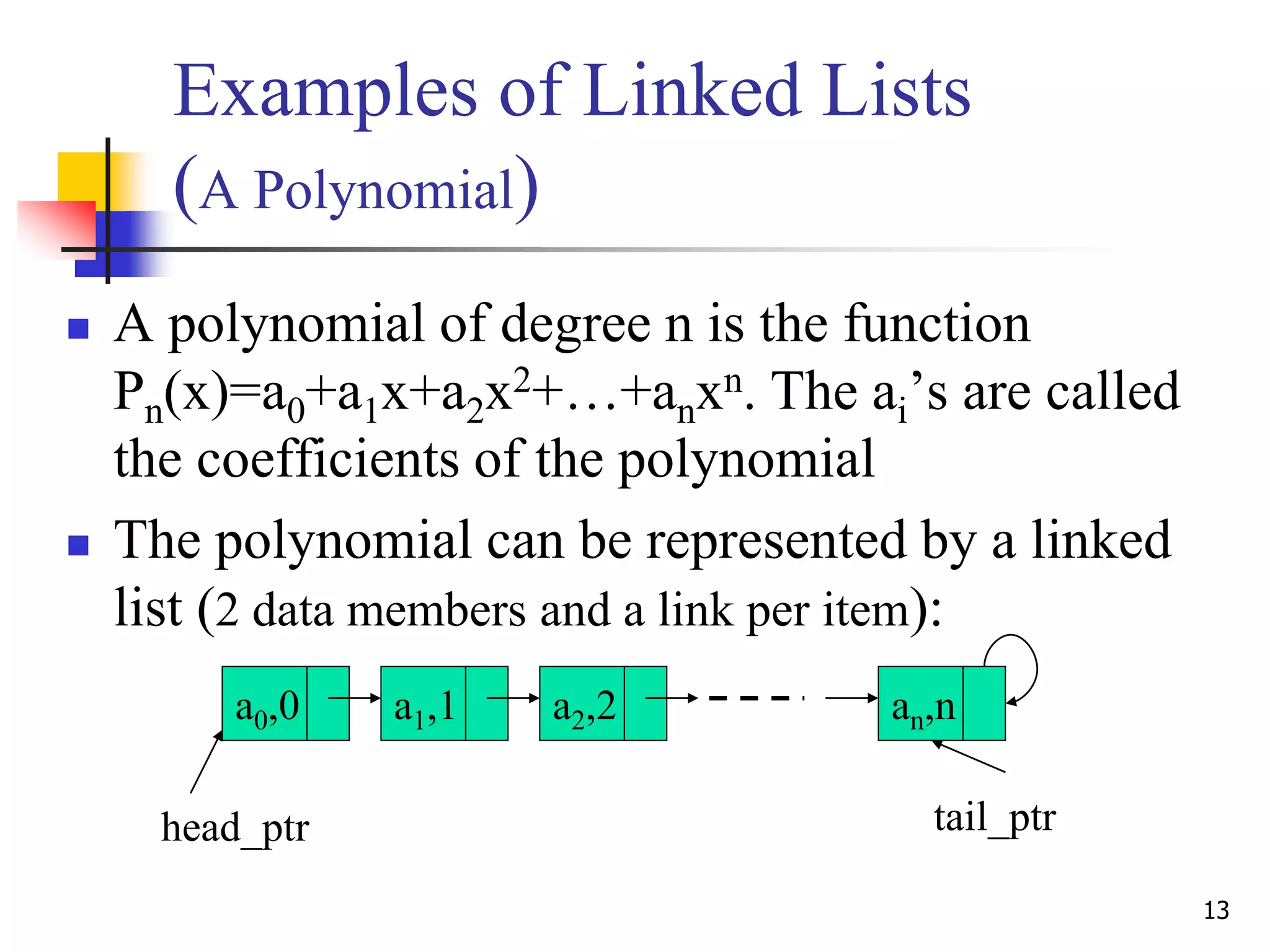 13
Examples of Linked Lists
(A Polynomial)
 A polynomial of degree n is the function
Pn(x)=a0+a1x+a2x2+…+anxn. The ai’s are called
the coefficients of the polynomial
 The polynomial can be represented by a linked
list (2 data members and a link per item):
a0,0 a1,1 a2,2 an,n
head_ptr tail_ptr
 