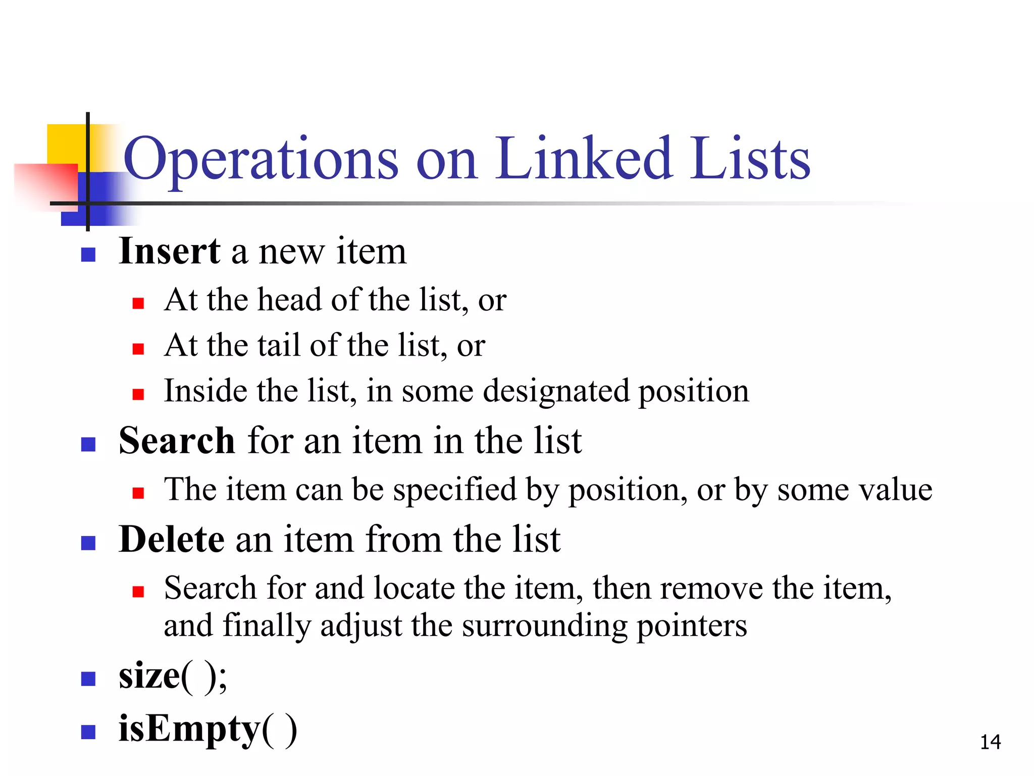 14
Operations on Linked Lists
 Insert a new item
 At the head of the list, or
 At the tail of the list, or
 Inside the list, in some designated position
 Search for an item in the list
 The item can be specified by position, or by some value
 Delete an item from the list
 Search for and locate the item, then remove the item,
and finally adjust the surrounding pointers
 size( );
 isEmpty( )
 