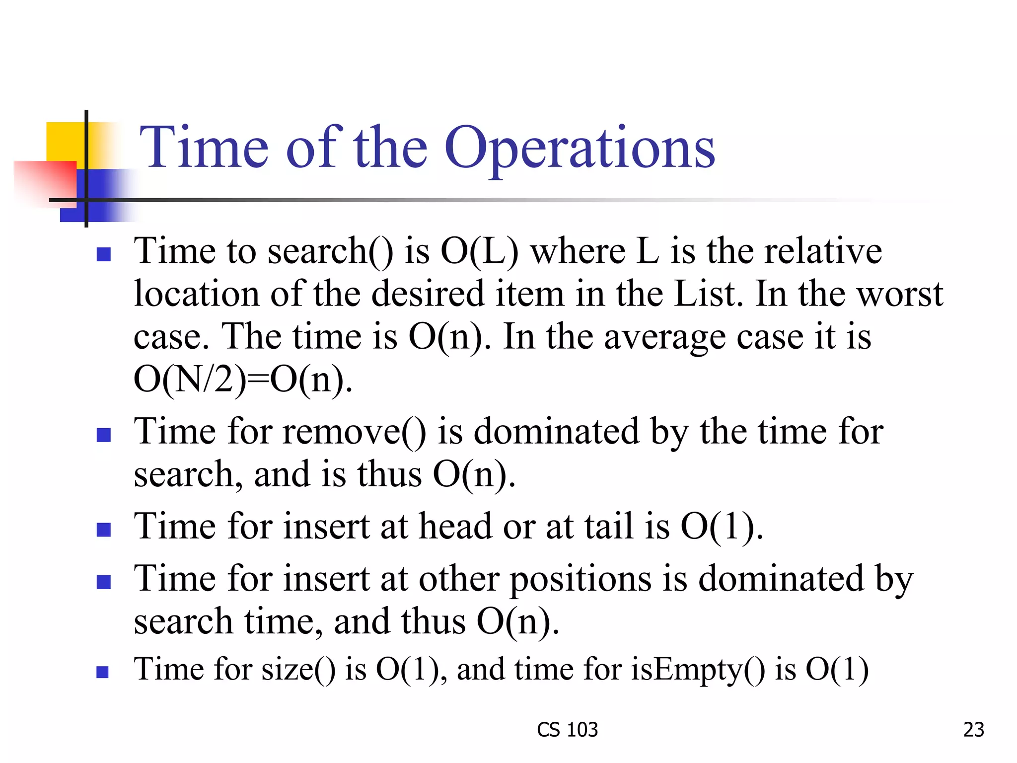 CS 103 23
Time of the Operations
 Time to search() is O(L) where L is the relative
location of the desired item in the List. In the worst
case. The time is O(n). In the average case it is
O(N/2)=O(n).
 Time for remove() is dominated by the time for
search, and is thus O(n).
 Time for insert at head or at tail is O(1).
 Time for insert at other positions is dominated by
search time, and thus O(n).
 Time for size() is O(1), and time for isEmpty() is O(1)
 