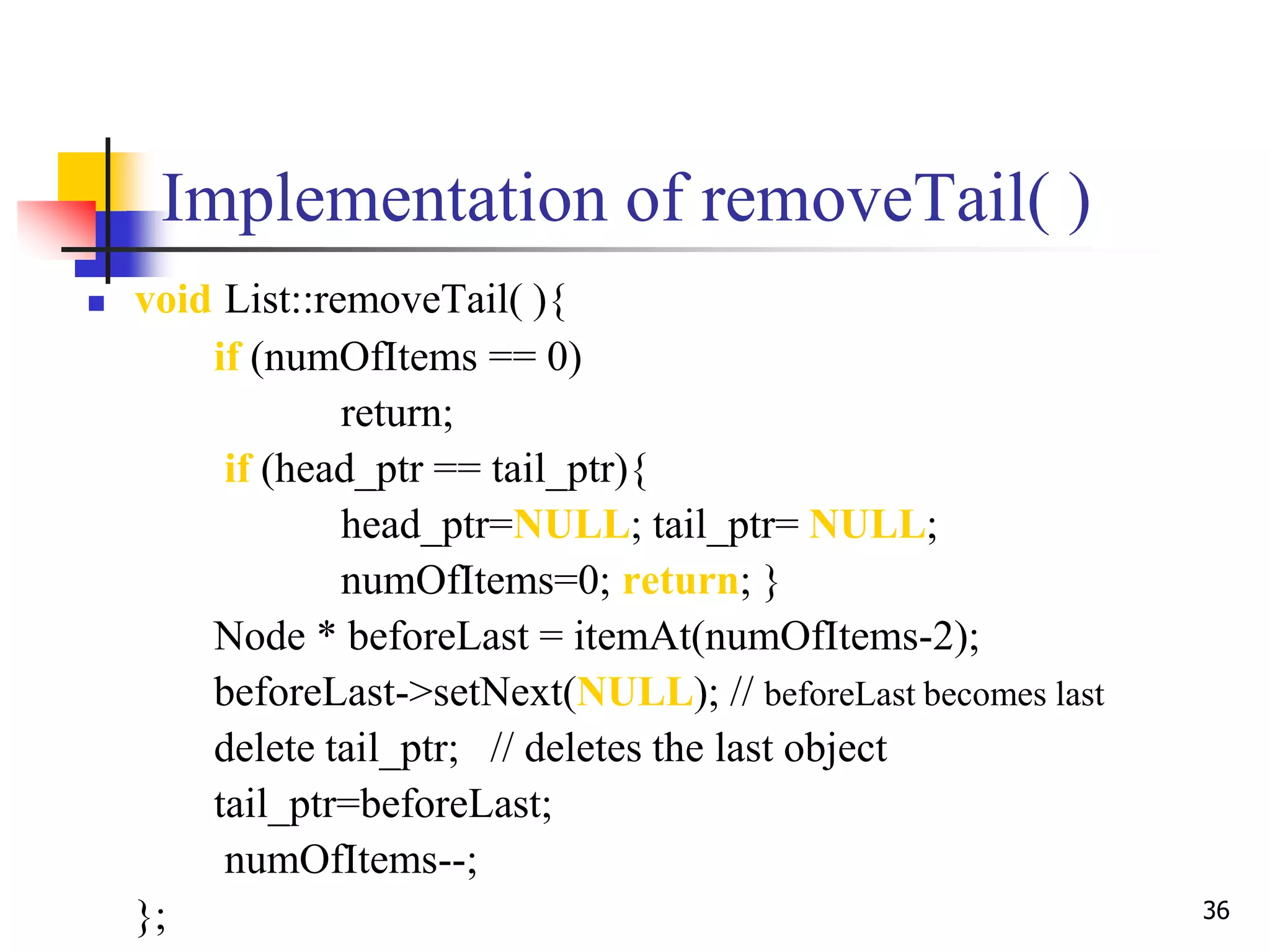 36
Implementation of removeTail( )
 void List::removeTail( ){
if (numOfItems == 0)
return;
if (head_ptr == tail_ptr){
head_ptr=NULL; tail_ptr= NULL;
numOfItems=0; return; }
Node * beforeLast = itemAt(numOfItems-2);
beforeLast->setNext(NULL); // beforeLast becomes last
delete tail_ptr; // deletes the last object
tail_ptr=beforeLast;
numOfItems--;
};
 
