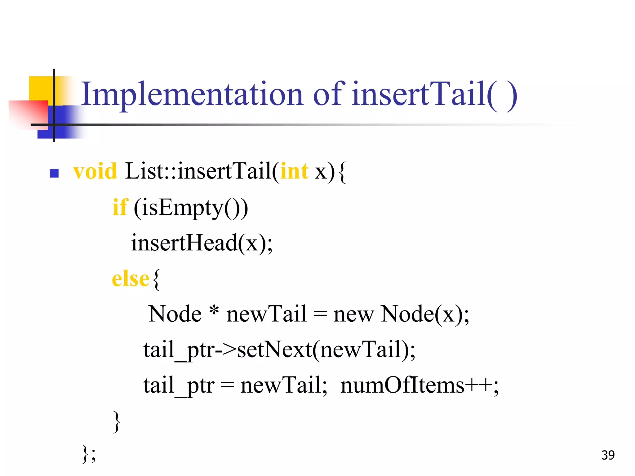 39
Implementation of insertTail( )
 void List::insertTail(int x){
if (isEmpty())
insertHead(x);
else{
Node * newTail = new Node(x);
tail_ptr->setNext(newTail);
tail_ptr = newTail; numOfItems++;
}
};
 