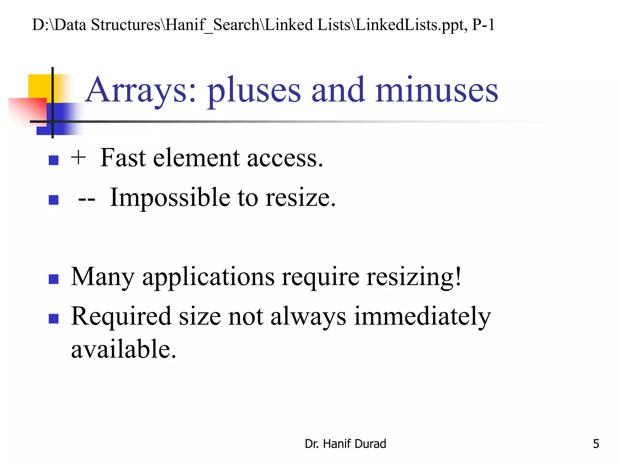 Arrays: pluses and minuses
 + Fast element access.
 -- Impossible to resize.
 Many applications require resizing!
 Required size not always immediately
available.
Dr. Hanif Durad 5
D:Data StructuresHanif_SearchLinked ListsLinkedLists.ppt, P-1
 