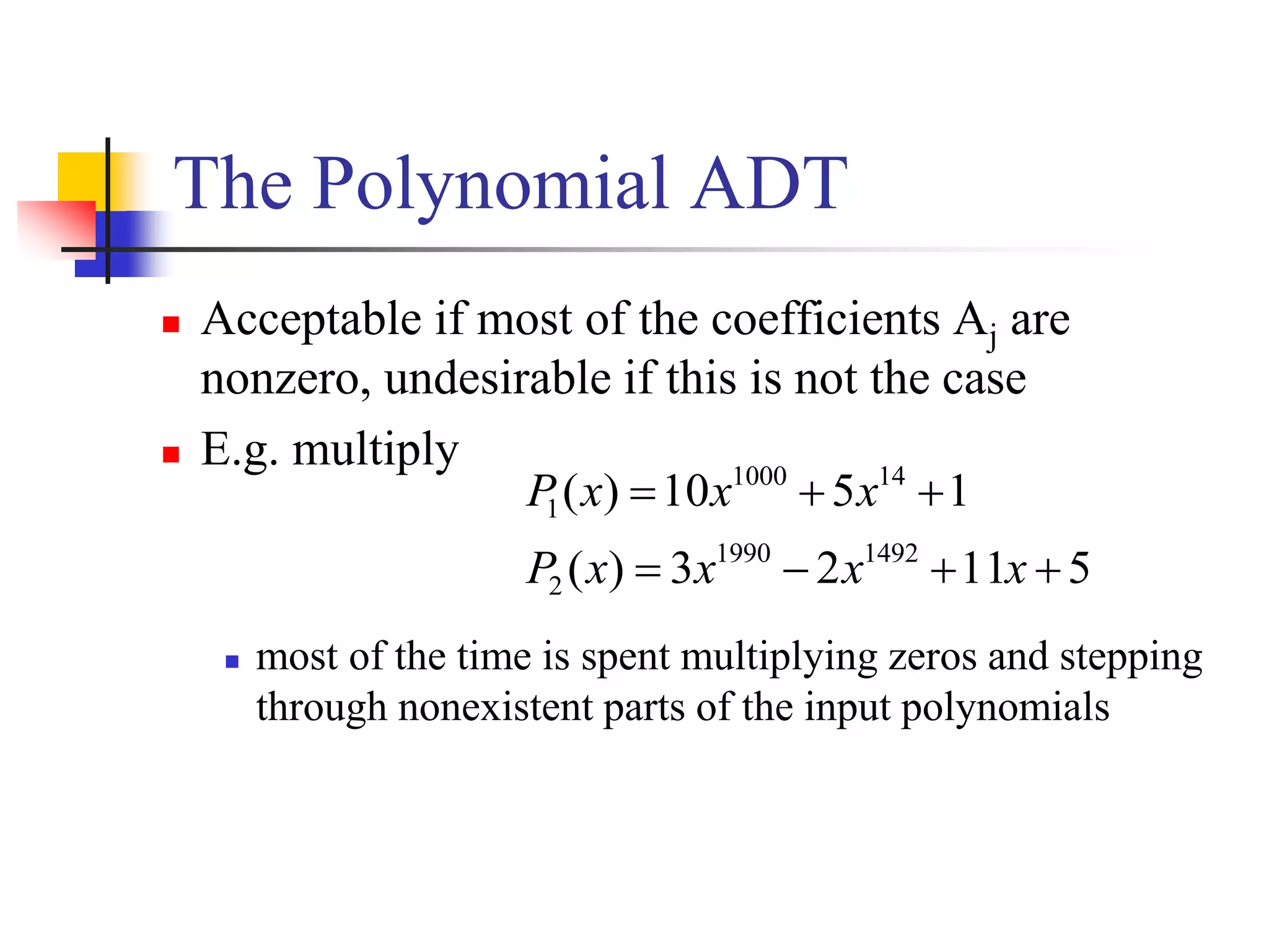 The Polynomial ADT
 Acceptable if most of the coefficients Aj are
nonzero, undesirable if this is not the case
 E.g. multiply
 most of the time is spent multiplying zeros and stepping
through nonexistent parts of the input polynomials
51123)(
1510)(
14921990
2
141000
1


xxxxP
xxxP
 