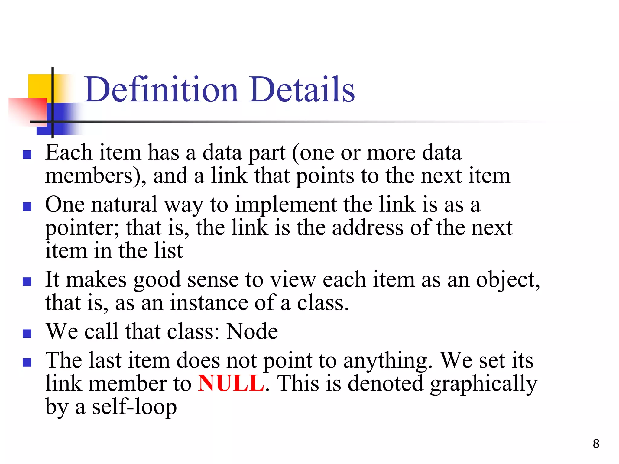 8
Definition Details
 Each item has a data part (one or more data
members), and a link that points to the next item
 One natural way to implement the link is as a
pointer; that is, the link is the address of the next
item in the list
 It makes good sense to view each item as an object,
that is, as an instance of a class.
 We call that class: Node
 The last item does not point to anything. We set its
link member to NULL. This is denoted graphically
by a self-loop
 