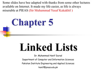 Chapter 5
Linked Lists
Dr. Muhammad Hanif Durad
Department of Computer and Information Sciences
Pakistan Institute Engineering and Applied Sciences
hanif@pieas.edu.pk
Some slides have bee adapted with thanks from some other lectures
available on Internet. It made my life easier, as life is always
miserable at PIEAS (Sir Muhammad Yusaf Kakakhil )
 