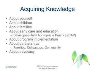 Acquiring Knowledge
• About yourself
• About children
• About families
• About early care and education
– Developmentally Appropriate Practice (DAP)
• About program implementation
• About partnerships
– Families, Colleagues, Community
• About advocacy
©2011 Cengage Learning.
All Rights Reserved.
 