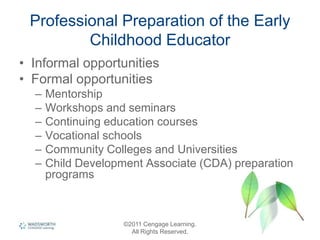 Professional Preparation of the Early
Childhood Educator
• Informal opportunities
• Formal opportunities
– Mentorship
– Workshops and seminars
– Continuing education courses
– Vocational schools
– Community Colleges and Universities
– Child Development Associate (CDA) preparation
programs
©2011 Cengage Learning.
All Rights Reserved.
 