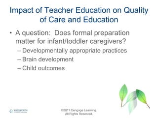 Impact of Teacher Education on Quality
of Care and Education
• A question: Does formal preparation
matter for infant/toddler caregivers?
– Developmentally appropriate practices
– Brain development
– Child outcomes
©2011 Cengage Learning.
All Rights Reserved.
 