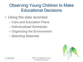 Observing Young Children to Make
Educational Decisions
• Using the data recorded
– Care and Education Plans
– Individualized Schedules
– Organizing the Environment
– Selecting Materials
©2011 Cengage Learning.
All Rights Reserved.
 