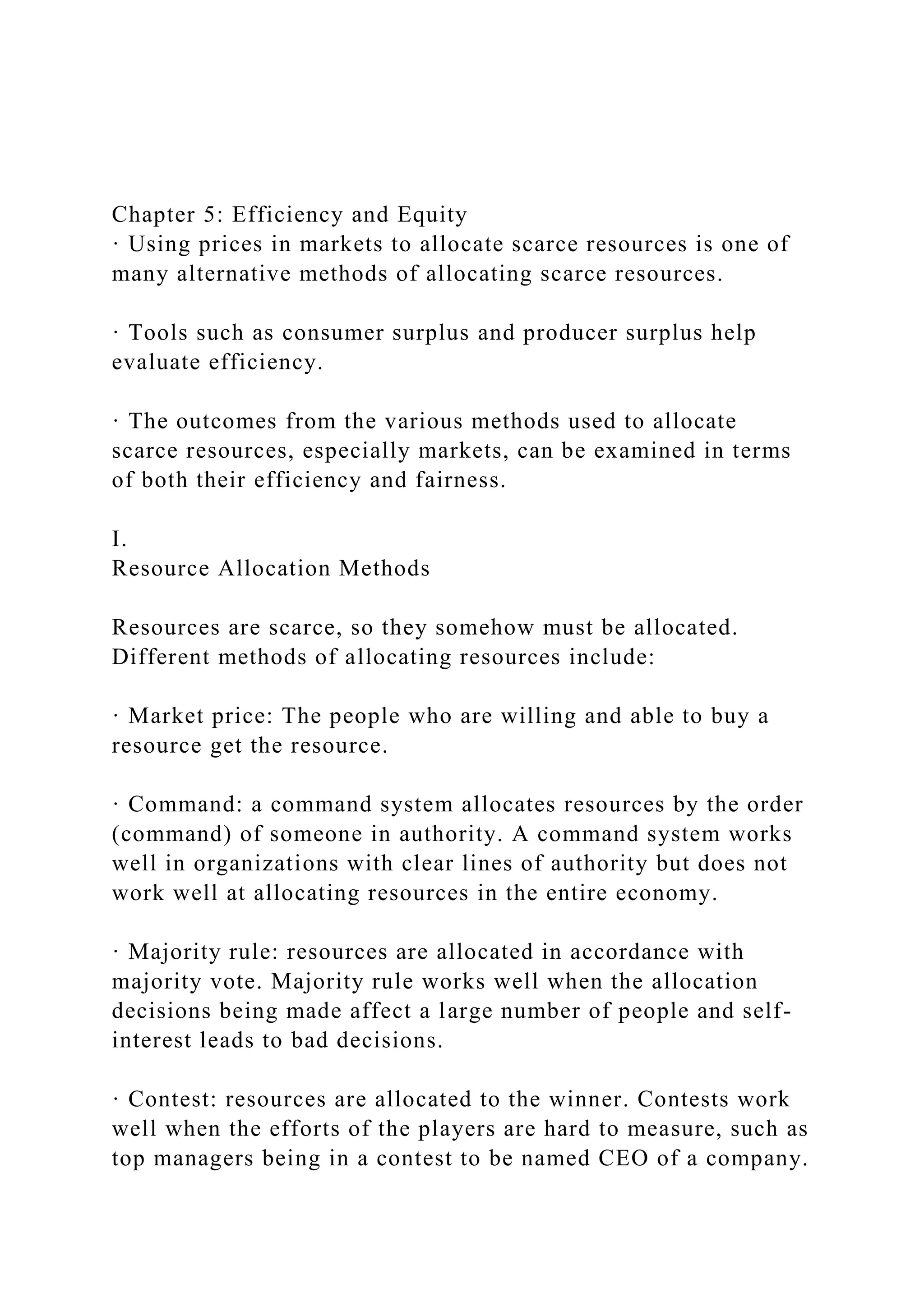 Chapter 5: Efficiency and Equity
· Using prices in markets to allocate scarce resources is one of
many alternative methods of allocating scarce resources.
· Tools such as consumer surplus and producer surplus help
evaluate efficiency.
· The outcomes from the various methods used to allocate
scarce resources, especially markets, can be examined in terms
of both their efficiency and fairness.
I.
Resource Allocation Methods
Resources are scarce, so they somehow must be allocated.
Different methods of allocating resources include:
· Market price: The people who are willing and able to buy a
resource get the resource.
· Command: a command system allocates resources by the order
(command) of someone in authority. A command system works
well in organizations with clear lines of authority but does not
work well at allocating resources in the entire economy.
· Majority rule: resources are allocated in accordance with
majority vote. Majority rule works well when the allocation
decisions being made affect a large number of people and self-
interest leads to bad decisions.
· Contest: resources are allocated to the winner. Contests work
well when the efforts of the players are hard to measure, such as
top managers being in a contest to be named CEO of a company.
 