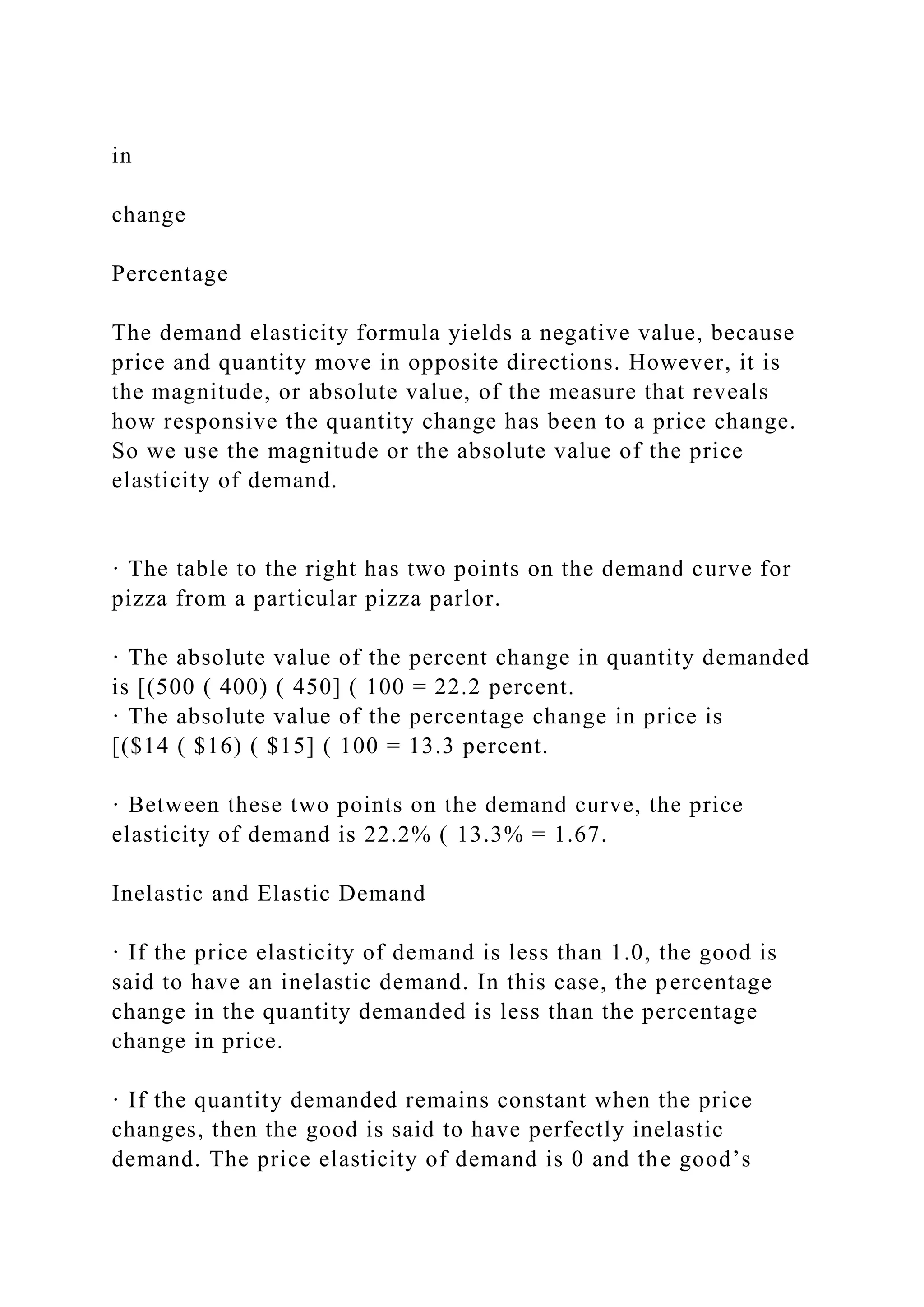 in
change
Percentage
The demand elasticity formula yields a negative value, because
price and quantity move in opposite directions. However, it is
the magnitude, or absolute value, of the measure that reveals
how responsive the quantity change has been to a price change.
So we use the magnitude or the absolute value of the price
elasticity of demand.
· The table to the right has two points on the demand curve for
pizza from a particular pizza parlor.
· The absolute value of the percent change in quantity demanded
is [(500 ( 400) ( 450] ( 100 = 22.2 percent.
· The absolute value of the percentage change in price is
[($14 ( $16) ( $15] ( 100 = 13.3 percent.
· Between these two points on the demand curve, the price
elasticity of demand is 22.2% ( 13.3% = 1.67.
Inelastic and Elastic Demand
· If the price elasticity of demand is less than 1.0, the good is
said to have an inelastic demand. In this case, the percentage
change in the quantity demanded is less than the percentage
change in price.
· If the quantity demanded remains constant when the price
changes, then the good is said to have perfectly inelastic
demand. The price elasticity of demand is 0 and the good’s
 