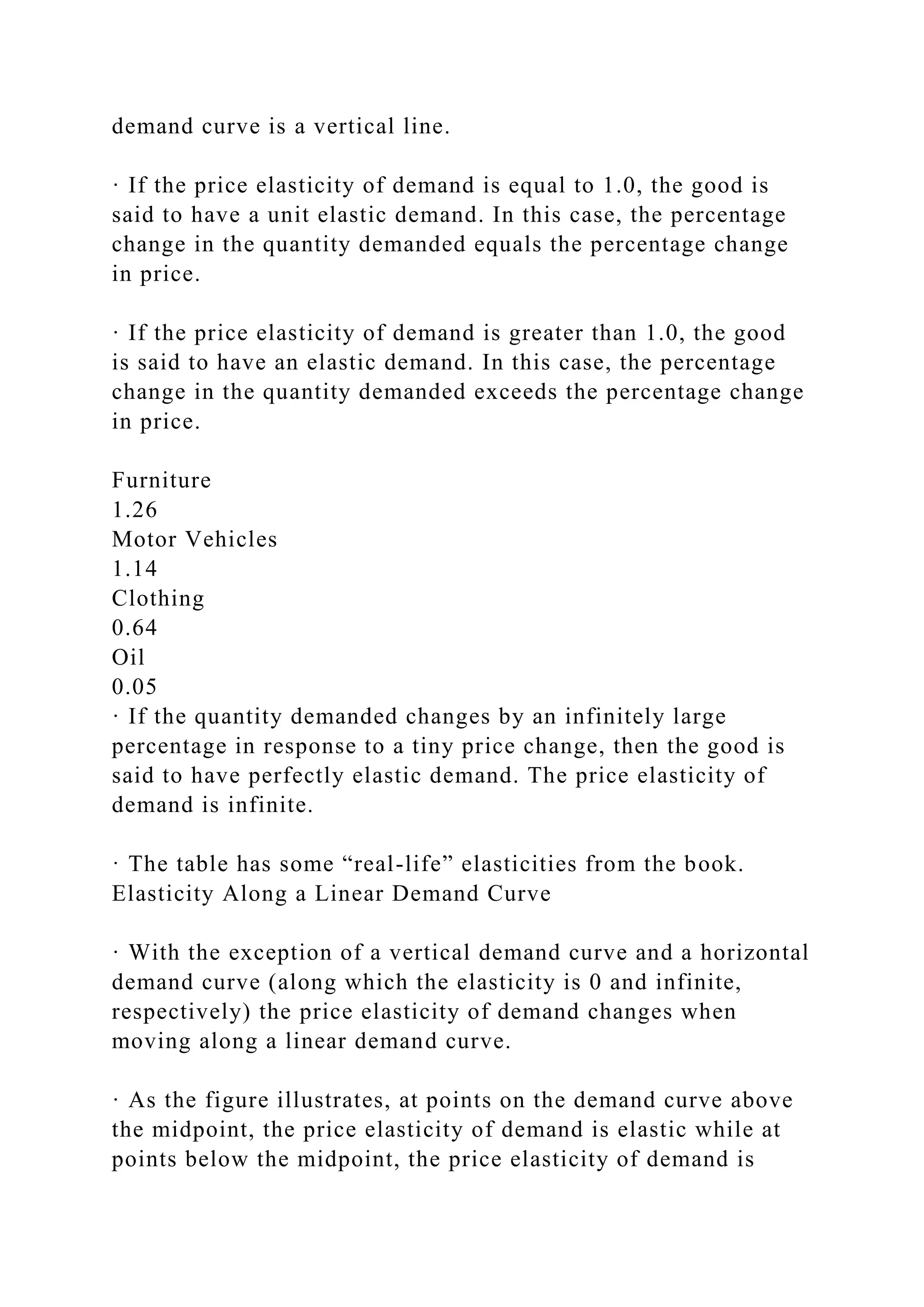 demand curve is a vertical line.
· If the price elasticity of demand is equal to 1.0, the good is
said to have a unit elastic demand. In this case, the percentage
change in the quantity demanded equals the percentage change
in price.
· If the price elasticity of demand is greater than 1.0, the good
is said to have an elastic demand. In this case, the percentage
change in the quantity demanded exceeds the percentage change
in price.
Furniture
1.26
Motor Vehicles
1.14
Clothing
0.64
Oil
0.05
· If the quantity demanded changes by an infinitely large
percentage in response to a tiny price change, then the good is
said to have perfectly elastic demand. The price elasticity of
demand is infinite.
· The table has some “real-life” elasticities from the book.
Elasticity Along a Linear Demand Curve
· With the exception of a vertical demand curve and a horizontal
demand curve (along which the elasticity is 0 and infinite,
respectively) the price elasticity of demand changes when
moving along a linear demand curve.
· As the figure illustrates, at points on the demand curve above
the midpoint, the price elasticity of demand is elastic while at
points below the midpoint, the price elasticity of demand is
 