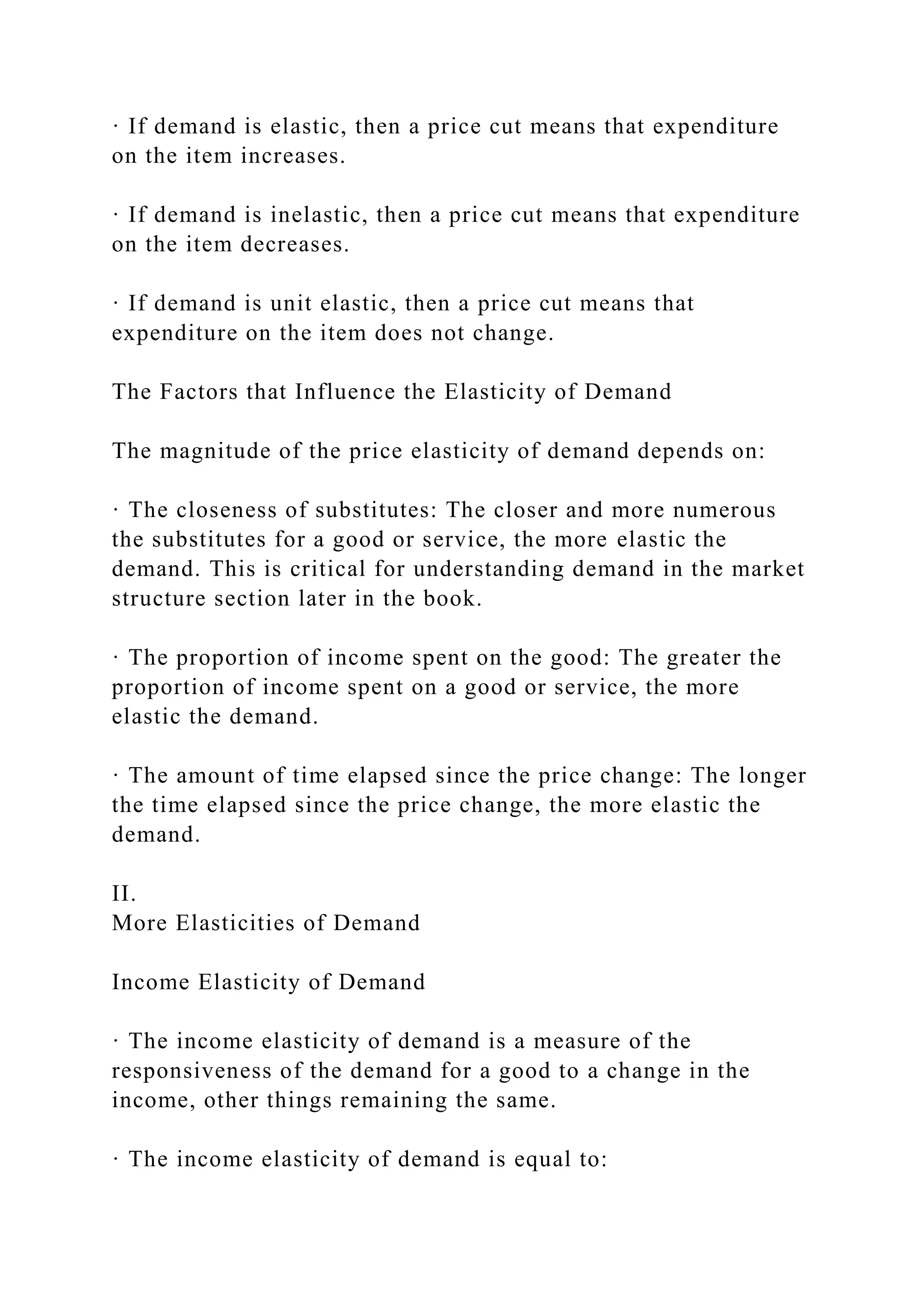 · If demand is elastic, then a price cut means that expenditure
on the item increases.
· If demand is inelastic, then a price cut means that expenditure
on the item decreases.
· If demand is unit elastic, then a price cut means that
expenditure on the item does not change.
The Factors that Influence the Elasticity of Demand
The magnitude of the price elasticity of demand depends on:
· The closeness of substitutes: The closer and more numerous
the substitutes for a good or service, the more elastic the
demand. This is critical for understanding demand in the market
structure section later in the book.
· The proportion of income spent on the good: The greater the
proportion of income spent on a good or service, the more
elastic the demand.
· The amount of time elapsed since the price change: The longer
the time elapsed since the price change, the more elastic the
demand.
II.
More Elasticities of Demand
Income Elasticity of Demand
· The income elasticity of demand is a measure of the
responsiveness of the demand for a good to a change in the
income, other things remaining the same.
· The income elasticity of demand is equal to:
 