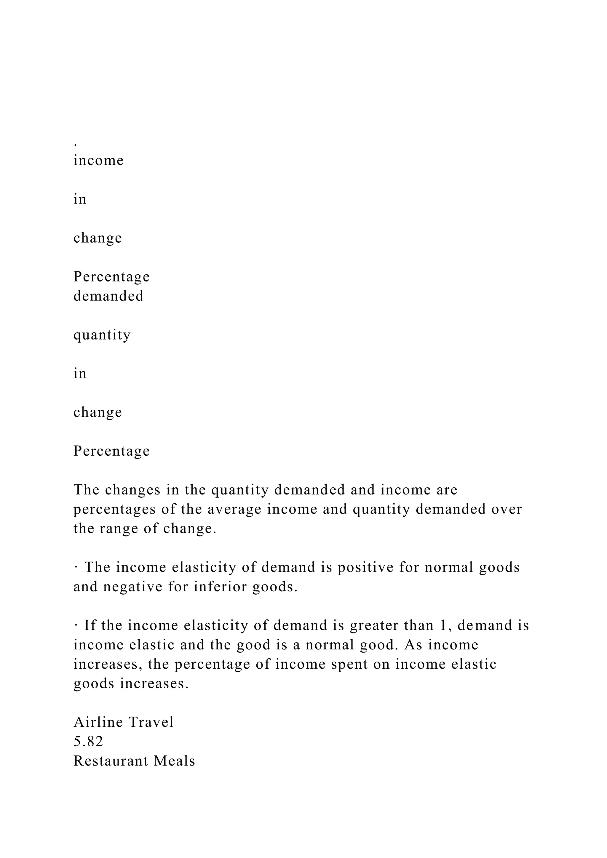 .
income
in
change
Percentage
demanded
quantity
in
change
Percentage
The changes in the quantity demanded and income are
percentages of the average income and quantity demanded over
the range of change.
· The income elasticity of demand is positive for normal goods
and negative for inferior goods.
· If the income elasticity of demand is greater than 1, demand is
income elastic and the good is a normal good. As income
increases, the percentage of income spent on income elastic
goods increases.
Airline Travel
5.82
Restaurant Meals
 