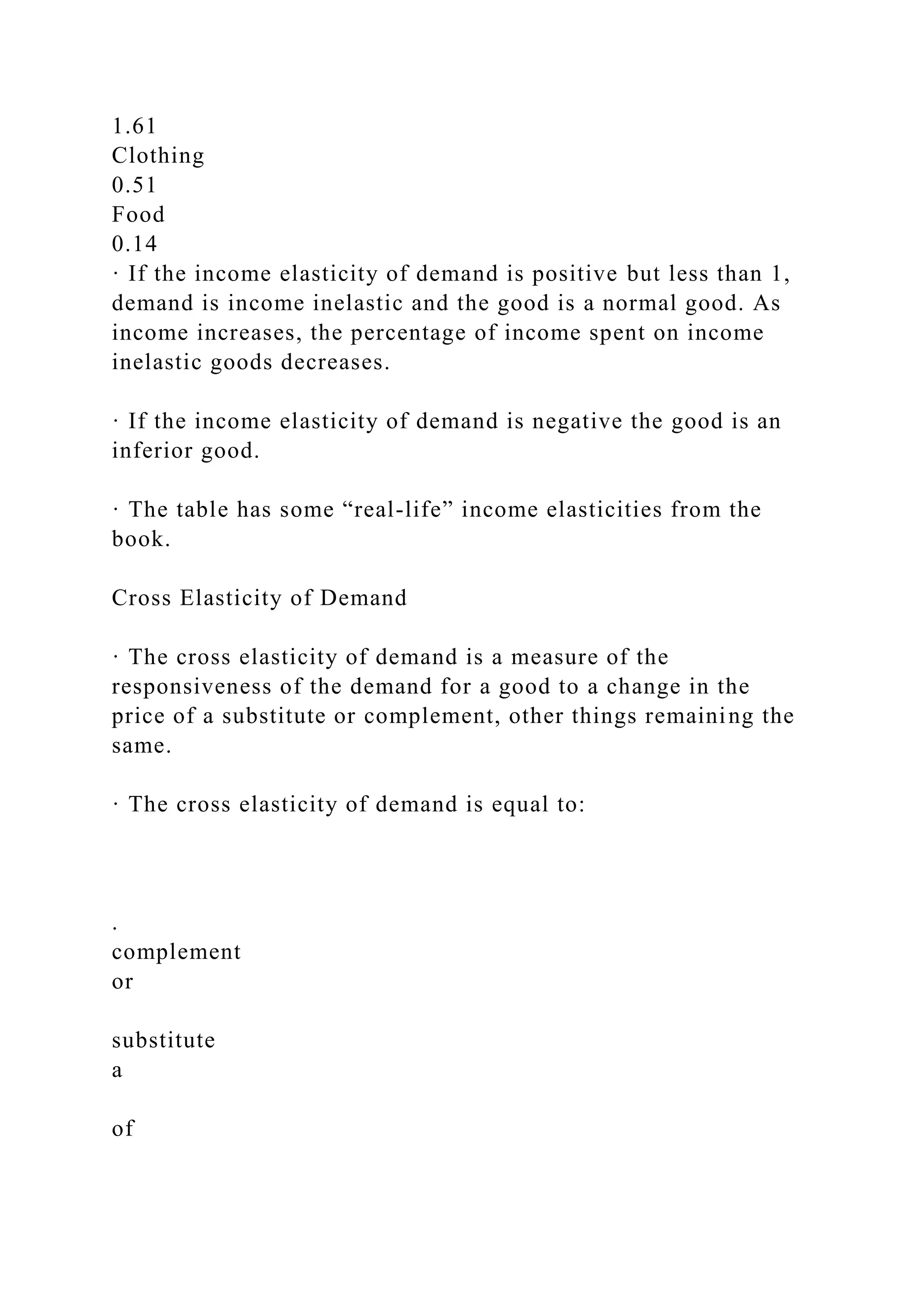 1.61
Clothing
0.51
Food
0.14
· If the income elasticity of demand is positive but less than 1,
demand is income inelastic and the good is a normal good. As
income increases, the percentage of income spent on income
inelastic goods decreases.
· If the income elasticity of demand is negative the good is an
inferior good.
· The table has some “real-life” income elasticities from the
book.
Cross Elasticity of Demand
· The cross elasticity of demand is a measure of the
responsiveness of the demand for a good to a change in the
price of a substitute or complement, other things remaining the
same.
· The cross elasticity of demand is equal to:
.
complement
or
substitute
a
of
 
