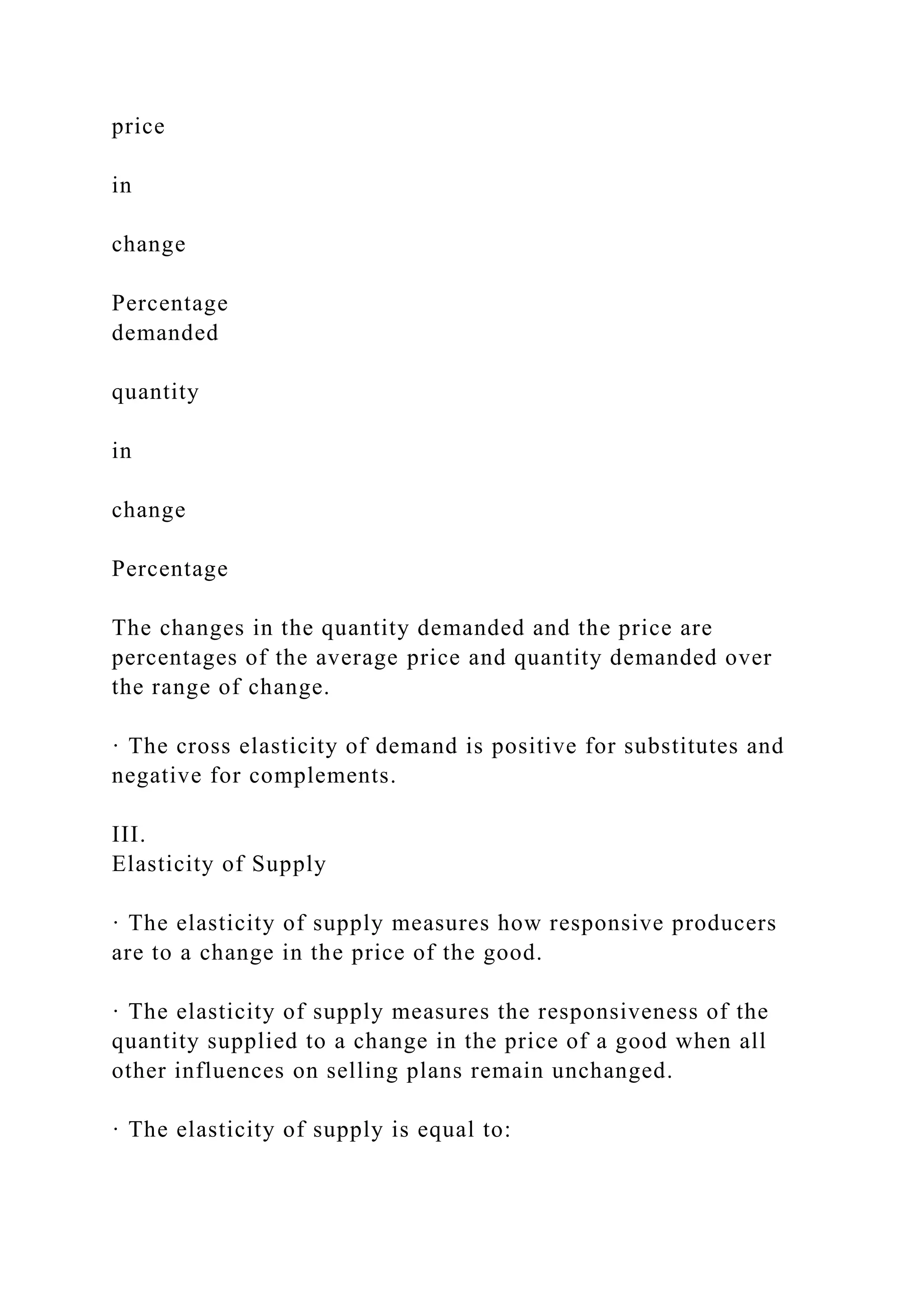 price
in
change
Percentage
demanded
quantity
in
change
Percentage
The changes in the quantity demanded and the price are
percentages of the average price and quantity demanded over
the range of change.
· The cross elasticity of demand is positive for substitutes and
negative for complements.
III.
Elasticity of Supply
· The elasticity of supply measures how responsive producers
are to a change in the price of the good.
· The elasticity of supply measures the responsiveness of the
quantity supplied to a change in the price of a good when all
other influences on selling plans remain unchanged.
· The elasticity of supply is equal to:
 