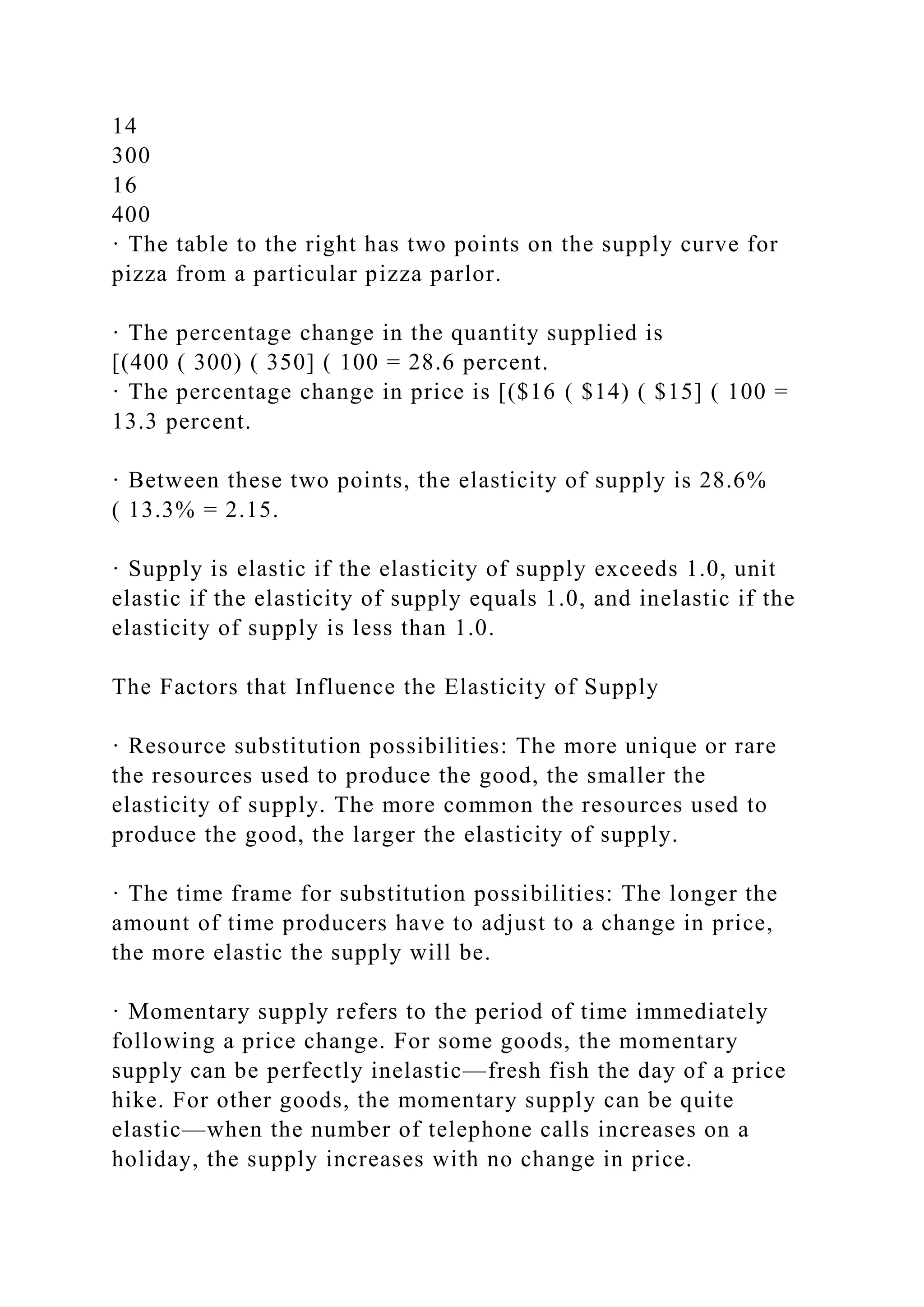 14
300
16
400
· The table to the right has two points on the supply curve for
pizza from a particular pizza parlor.
· The percentage change in the quantity supplied is
[(400 ( 300) ( 350] ( 100 = 28.6 percent.
· The percentage change in price is [($16 ( $14) ( $15] ( 100 =
13.3 percent.
· Between these two points, the elasticity of supply is 28.6%
( 13.3% = 2.15.
· Supply is elastic if the elasticity of supply exceeds 1.0, unit
elastic if the elasticity of supply equals 1.0, and inelastic if the
elasticity of supply is less than 1.0.
The Factors that Influence the Elasticity of Supply
· Resource substitution possibilities: The more unique or rare
the resources used to produce the good, the smaller the
elasticity of supply. The more common the resources used to
produce the good, the larger the elasticity of supply.
· The time frame for substitution possibilities: The longer the
amount of time producers have to adjust to a change in price,
the more elastic the supply will be.
· Momentary supply refers to the period of time immediately
following a price change. For some goods, the momentary
supply can be perfectly inelastic—fresh fish the day of a price
hike. For other goods, the momentary supply can be quite
elastic—when the number of telephone calls increases on a
holiday, the supply increases with no change in price.
 