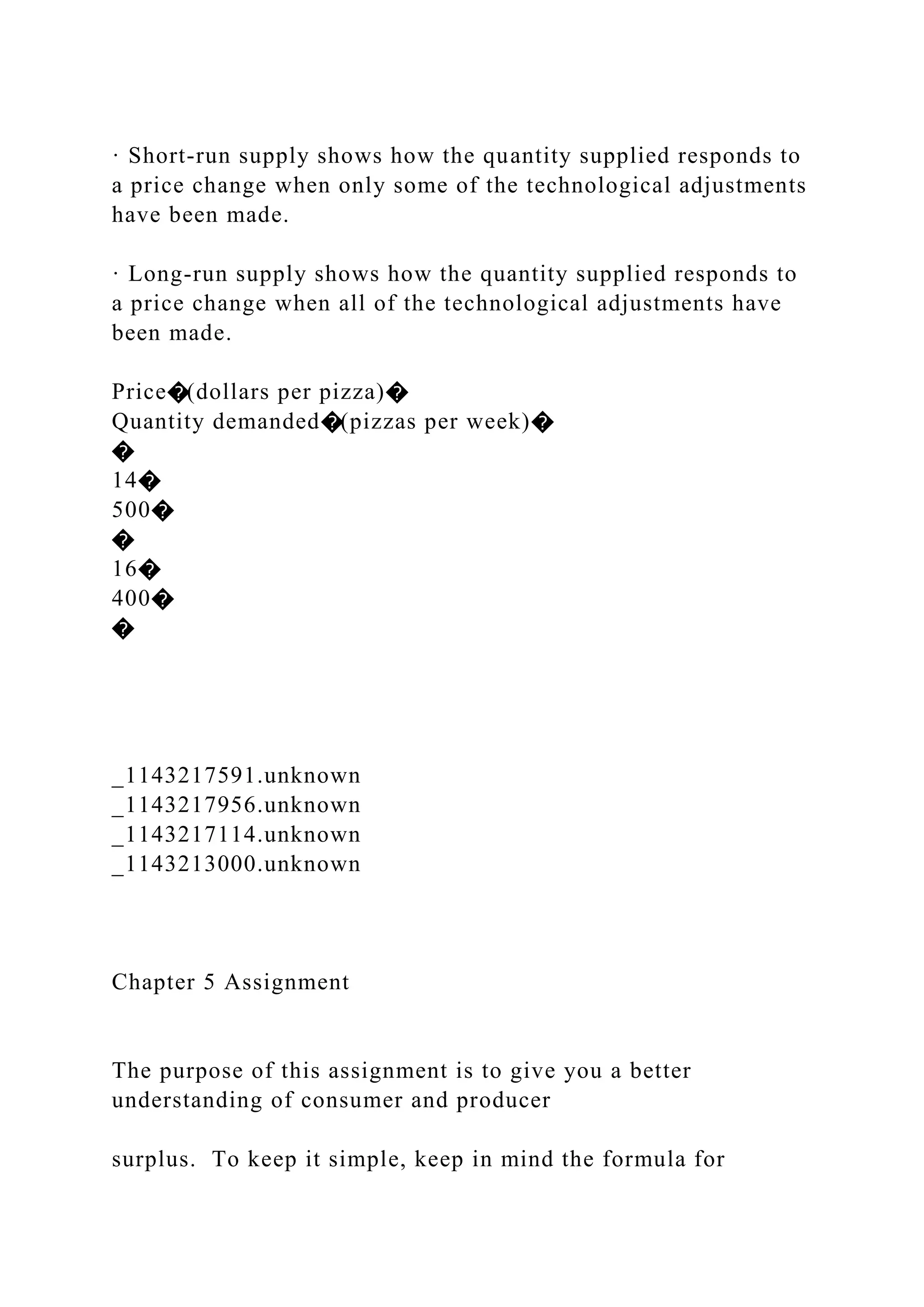 · Short-run supply shows how the quantity supplied responds to
a price change when only some of the technological adjustments
have been made.
· Long-run supply shows how the quantity supplied responds to
a price change when all of the technological adjustments have
been made.
Price�(dollars per pizza)�
Quantity demanded�(pizzas per week)�
�
14�
500�
�
16�
400�
�
_1143217591.unknown
_1143217956.unknown
_1143217114.unknown
_1143213000.unknown
Chapter 5 Assignment
The purpose of this assignment is to give you a better
understanding of consumer and producer
surplus. To keep it simple, keep in mind the formula for
 