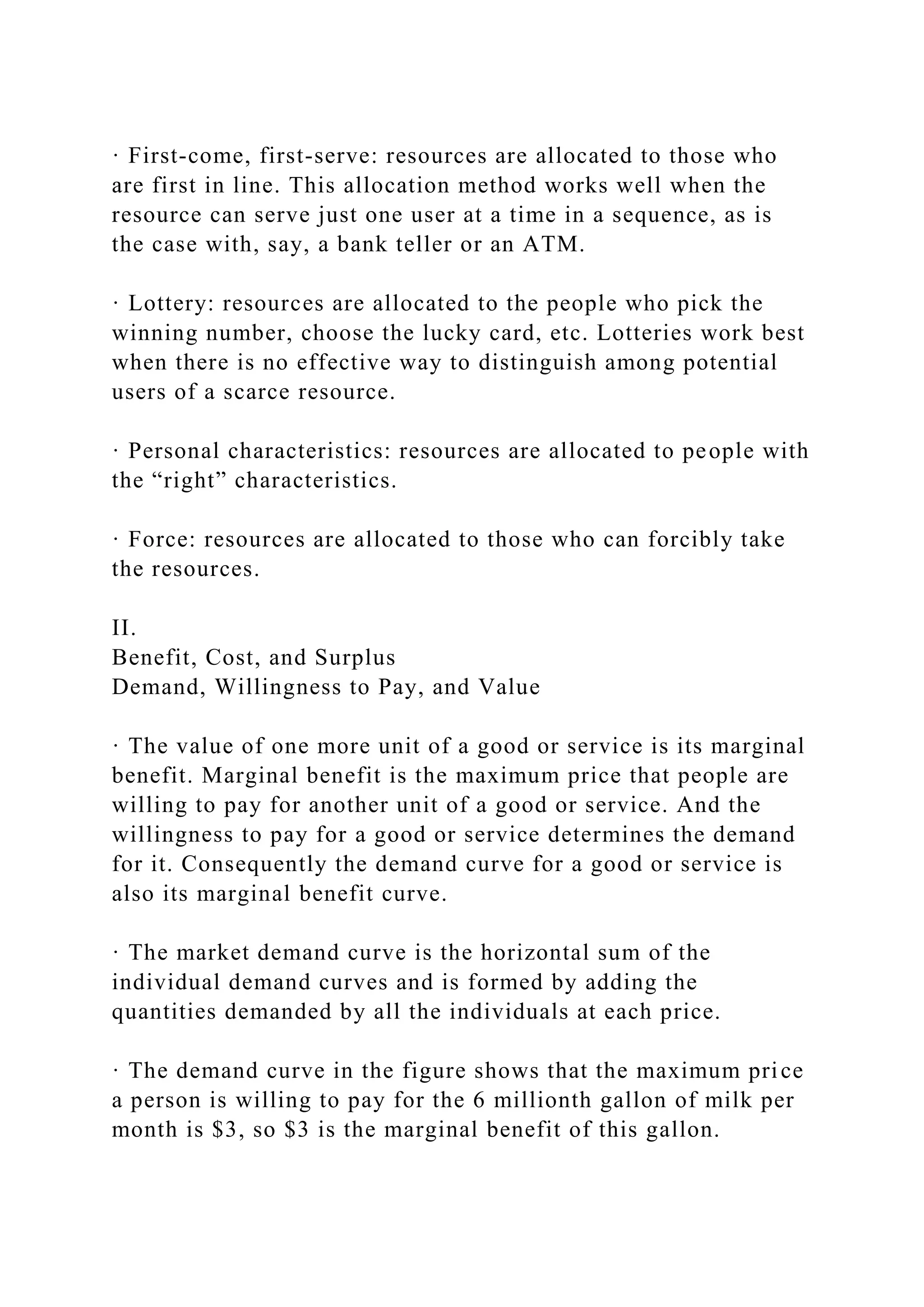 · First-come, first-serve: resources are allocated to those who
are first in line. This allocation method works well when the
resource can serve just one user at a time in a sequence, as is
the case with, say, a bank teller or an ATM.
· Lottery: resources are allocated to the people who pick the
winning number, choose the lucky card, etc. Lotteries work best
when there is no effective way to distinguish among potential
users of a scarce resource.
· Personal characteristics: resources are allocated to people with
the “right” characteristics.
· Force: resources are allocated to those who can forcibly take
the resources.
II.
Benefit, Cost, and Surplus
Demand, Willingness to Pay, and Value
· The value of one more unit of a good or service is its marginal
benefit. Marginal benefit is the maximum price that people are
willing to pay for another unit of a good or service. And the
willingness to pay for a good or service determines the demand
for it. Consequently the demand curve for a good or service is
also its marginal benefit curve.
· The market demand curve is the horizontal sum of the
individual demand curves and is formed by adding the
quantities demanded by all the individuals at each price.
· The demand curve in the figure shows that the maximum price
a person is willing to pay for the 6 millionth gallon of milk per
month is $3, so $3 is the marginal benefit of this gallon.
 