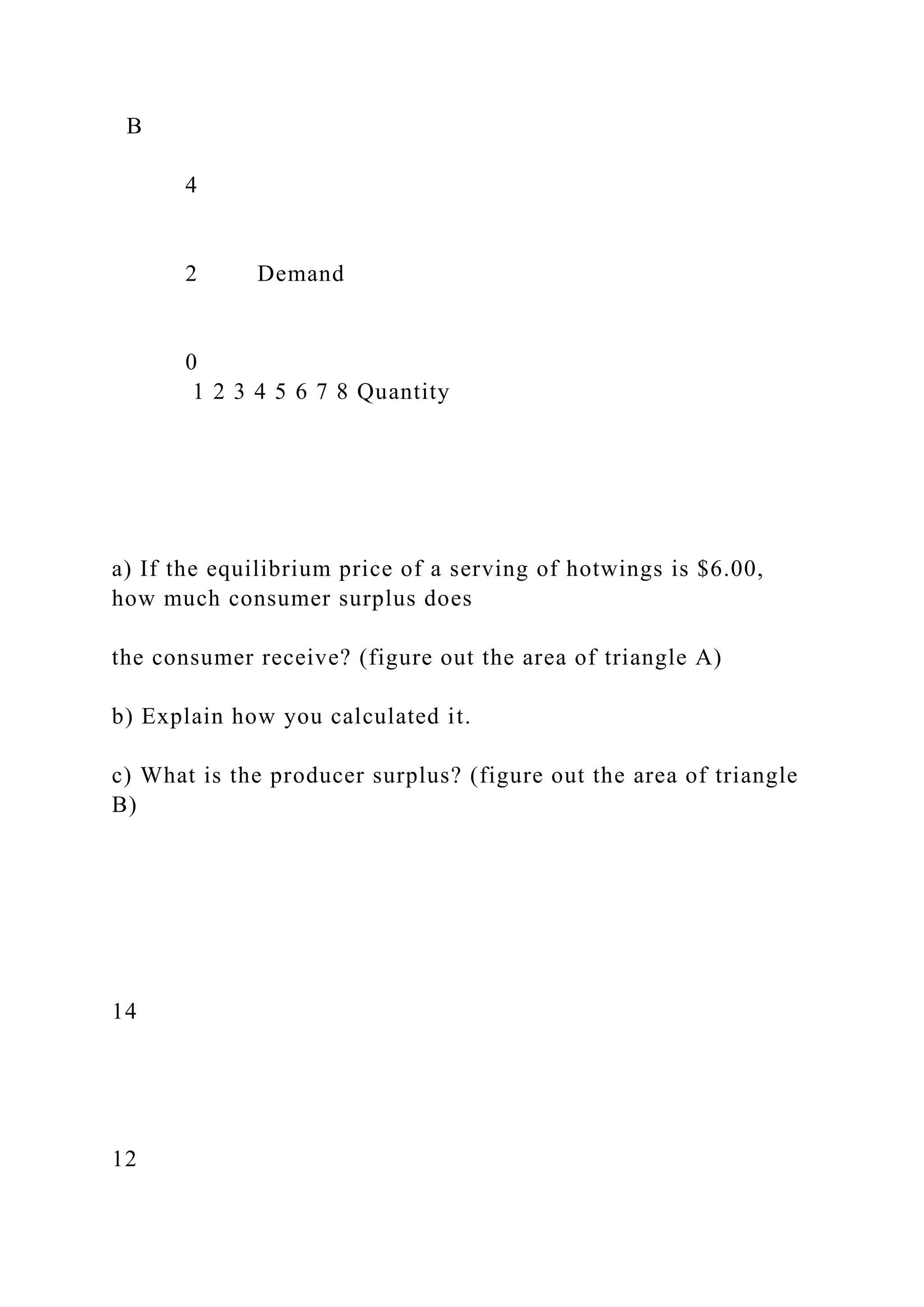 B
4
2 Demand
0
1 2 3 4 5 6 7 8 Quantity
a) If the equilibrium price of a serving of hotwings is $6.00,
how much consumer surplus does
the consumer receive? (figure out the area of triangle A)
b) Explain how you calculated it.
c) What is the producer surplus? (figure out the area of triangle
B)
14
12
 