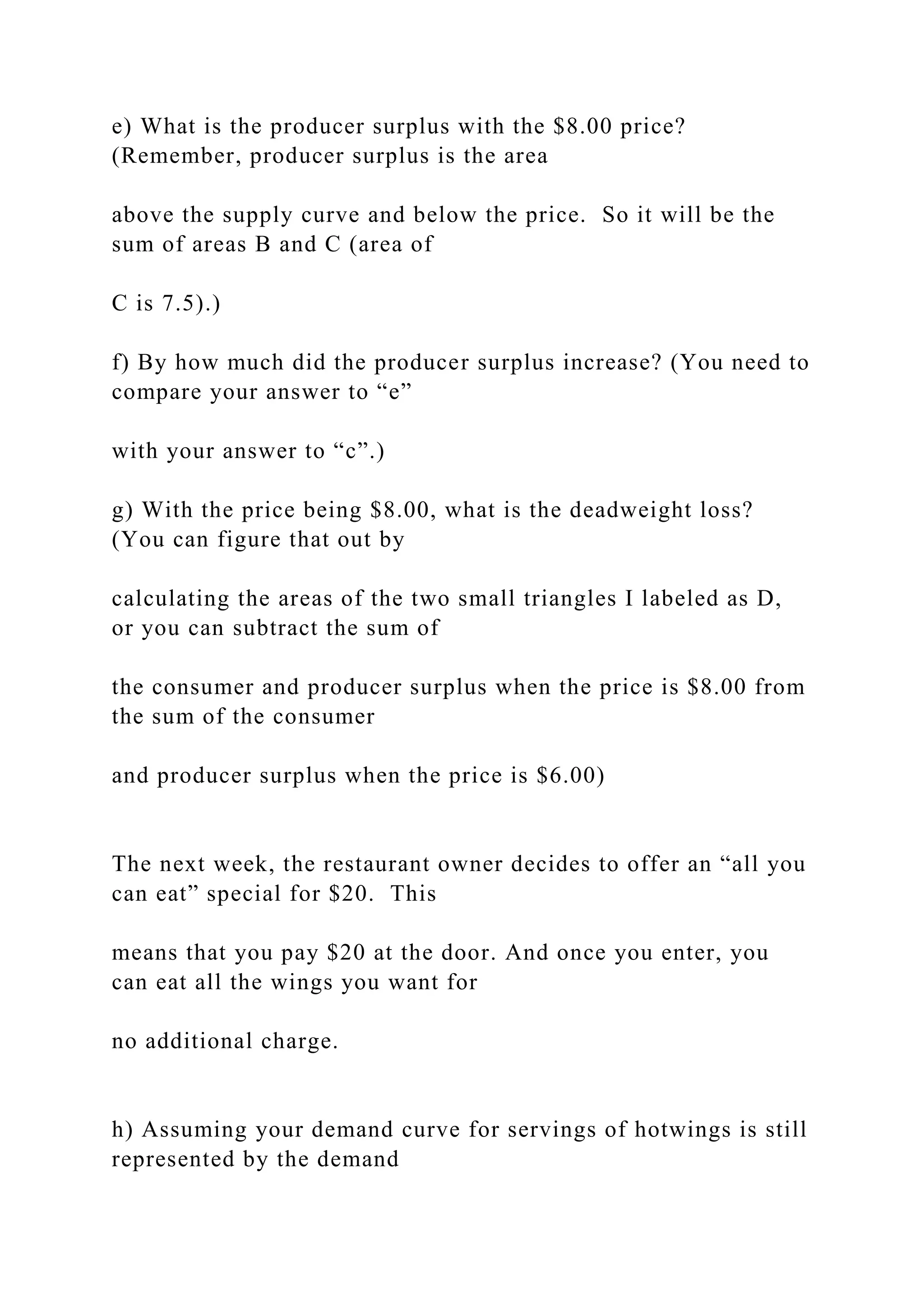 e) What is the producer surplus with the $8.00 price?
(Remember, producer surplus is the area
above the supply curve and below the price. So it will be the
sum of areas B and C (area of
C is 7.5).)
f) By how much did the producer surplus increase? (You need to
compare your answer to “e”
with your answer to “c”.)
g) With the price being $8.00, what is the deadweight loss?
(You can figure that out by
calculating the areas of the two small triangles I labeled as D,
or you can subtract the sum of
the consumer and producer surplus when the price is $8.00 from
the sum of the consumer
and producer surplus when the price is $6.00)
The next week, the restaurant owner decides to offer an “all you
can eat” special for $20. This
means that you pay $20 at the door. And once you enter, you
can eat all the wings you want for
no additional charge.
h) Assuming your demand curve for servings of hotwings is still
represented by the demand
 