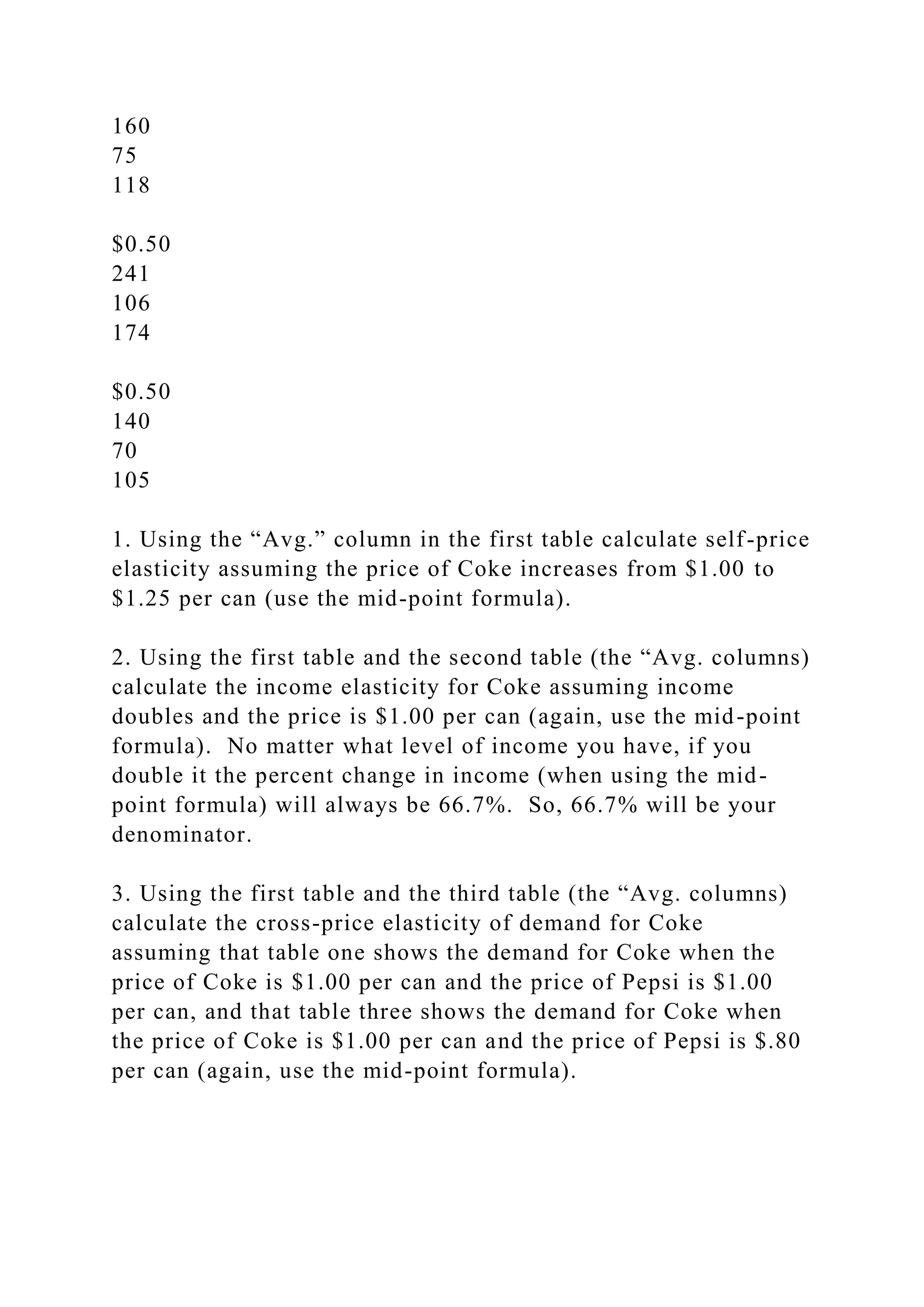 160
75
118
$0.50
241
106
174
$0.50
140
70
105
1. Using the “Avg.” column in the first table calculate self-price
elasticity assuming the price of Coke increases from $1.00 to
$1.25 per can (use the mid-point formula).
2. Using the first table and the second table (the “Avg. columns)
calculate the income elasticity for Coke assuming income
doubles and the price is $1.00 per can (again, use the mid-point
formula). No matter what level of income you have, if you
double it the percent change in income (when using the mid-
point formula) will always be 66.7%. So, 66.7% will be your
denominator.
3. Using the first table and the third table (the “Avg. columns)
calculate the cross-price elasticity of demand for Coke
assuming that table one shows the demand for Coke when the
price of Coke is $1.00 per can and the price of Pepsi is $1.00
per can, and that table three shows the demand for Coke when
the price of Coke is $1.00 per can and the price of Pepsi is $.80
per can (again, use the mid-point formula).
 
