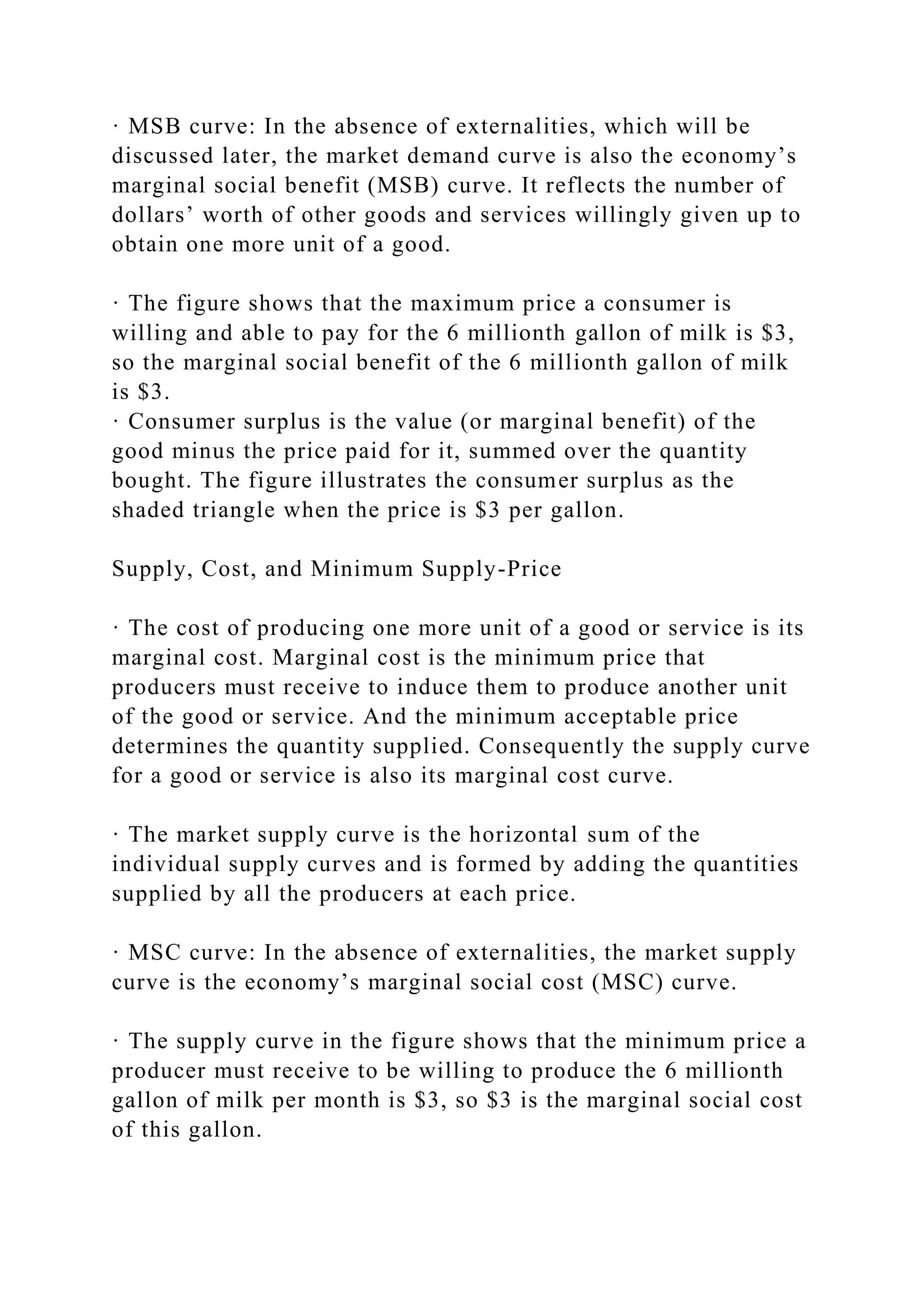 · MSB curve: In the absence of externalities, which will be
discussed later, the market demand curve is also the economy’s
marginal social benefit (MSB) curve. It reflects the number of
dollars’ worth of other goods and services willingly given up to
obtain one more unit of a good.
· The figure shows that the maximum price a consumer is
willing and able to pay for the 6 millionth gallon of milk is $3,
so the marginal social benefit of the 6 millionth gallon of milk
is $3.
· Consumer surplus is the value (or marginal benefit) of the
good minus the price paid for it, summed over the quantity
bought. The figure illustrates the consumer surplus as the
shaded triangle when the price is $3 per gallon.
Supply, Cost, and Minimum Supply-Price
· The cost of producing one more unit of a good or service is its
marginal cost. Marginal cost is the minimum price that
producers must receive to induce them to produce another unit
of the good or service. And the minimum acceptable price
determines the quantity supplied. Consequently the supply curve
for a good or service is also its marginal cost curve.
· The market supply curve is the horizontal sum of the
individual supply curves and is formed by adding the quantities
supplied by all the producers at each price.
· MSC curve: In the absence of externalities, the market supply
curve is the economy’s marginal social cost (MSC) curve.
· The supply curve in the figure shows that the minimum price a
producer must receive to be willing to produce the 6 millionth
gallon of milk per month is $3, so $3 is the marginal social cost
of this gallon.
 
