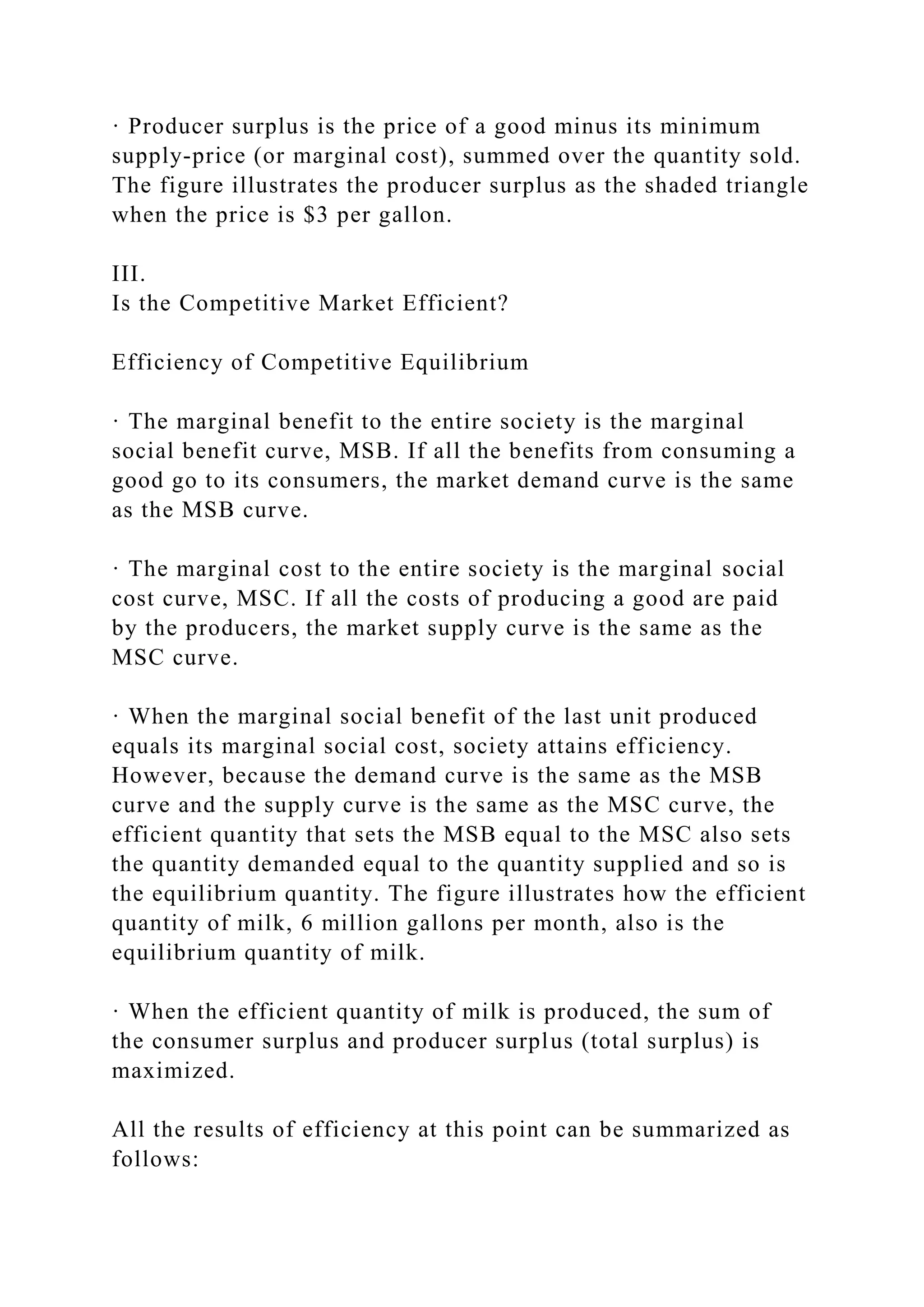 · Producer surplus is the price of a good minus its minimum
supply-price (or marginal cost), summed over the quantity sold.
The figure illustrates the producer surplus as the shaded triangle
when the price is $3 per gallon.
III.
Is the Competitive Market Efficient?
Efficiency of Competitive Equilibrium
· The marginal benefit to the entire society is the marginal
social benefit curve, MSB. If all the benefits from consuming a
good go to its consumers, the market demand curve is the same
as the MSB curve.
· The marginal cost to the entire society is the marginal social
cost curve, MSC. If all the costs of producing a good are paid
by the producers, the market supply curve is the same as the
MSC curve.
· When the marginal social benefit of the last unit produced
equals its marginal social cost, society attains efficiency.
However, because the demand curve is the same as the MSB
curve and the supply curve is the same as the MSC curve, the
efficient quantity that sets the MSB equal to the MSC also sets
the quantity demanded equal to the quantity supplied and so is
the equilibrium quantity. The figure illustrates how the efficient
quantity of milk, 6 million gallons per month, also is the
equilibrium quantity of milk.
· When the efficient quantity of milk is produced, the sum of
the consumer surplus and producer surplus (total surplus) is
maximized.
All the results of efficiency at this point can be summarized as
follows:
 