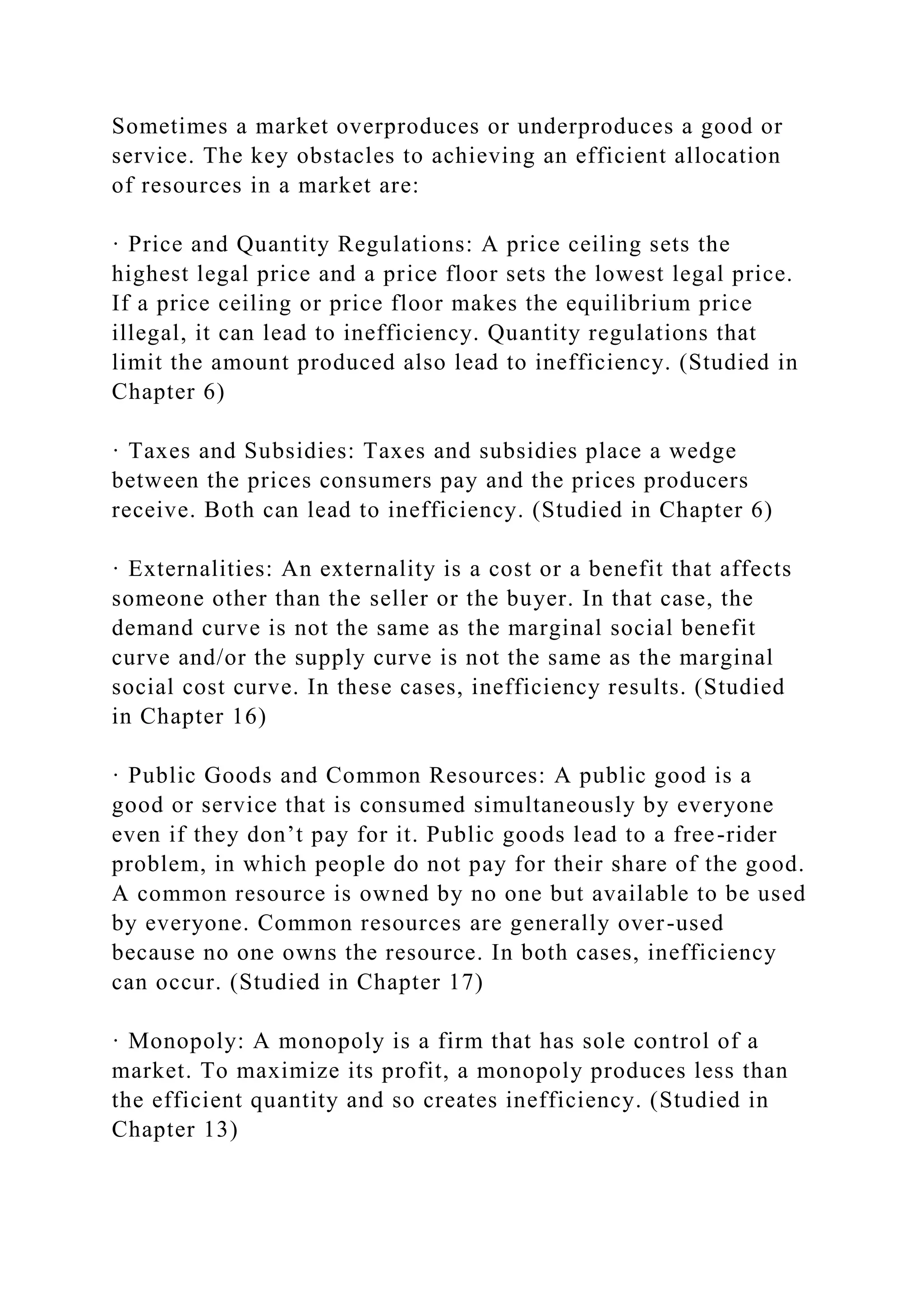 Sometimes a market overproduces or underproduces a good or
service. The key obstacles to achieving an efficient allocation
of resources in a market are:
· Price and Quantity Regulations: A price ceiling sets the
highest legal price and a price floor sets the lowest legal price.
If a price ceiling or price floor makes the equilibrium price
illegal, it can lead to inefficiency. Quantity regulations that
limit the amount produced also lead to inefficiency. (Studied in
Chapter 6)
· Taxes and Subsidies: Taxes and subsidies place a wedge
between the prices consumers pay and the prices producers
receive. Both can lead to inefficiency. (Studied in Chapter 6)
· Externalities: An externality is a cost or a benefit that affects
someone other than the seller or the buyer. In that case, the
demand curve is not the same as the marginal social benefit
curve and/or the supply curve is not the same as the marginal
social cost curve. In these cases, inefficiency results. (Studied
in Chapter 16)
· Public Goods and Common Resources: A public good is a
good or service that is consumed simultaneously by everyone
even if they don’t pay for it. Public goods lead to a free-rider
problem, in which people do not pay for their share of the good.
A common resource is owned by no one but available to be used
by everyone. Common resources are generally over-used
because no one owns the resource. In both cases, inefficiency
can occur. (Studied in Chapter 17)
· Monopoly: A monopoly is a firm that has sole control of a
market. To maximize its profit, a monopoly produces less than
the efficient quantity and so creates inefficiency. (Studied in
Chapter 13)
 