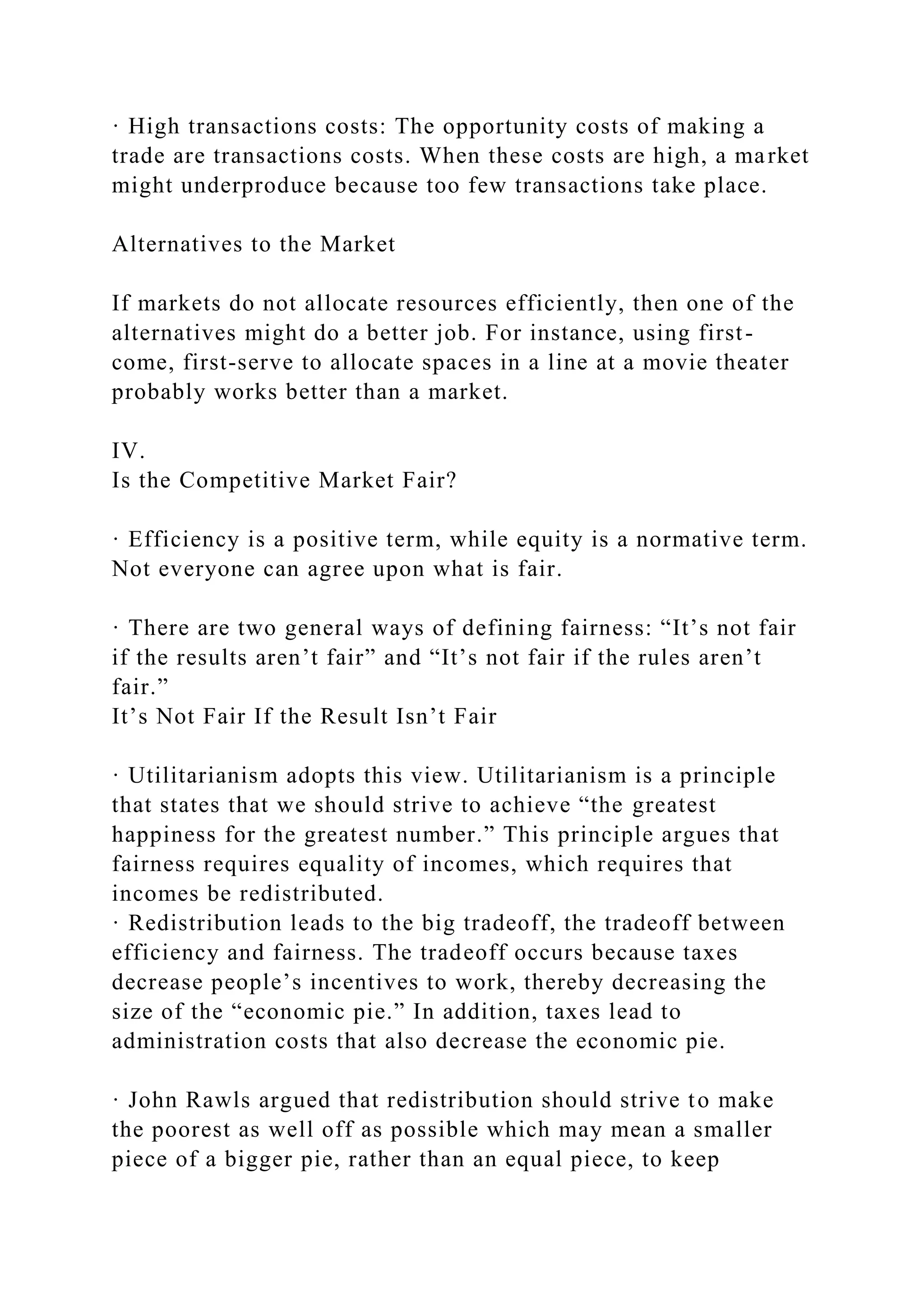· High transactions costs: The opportunity costs of making a
trade are transactions costs. When these costs are high, a market
might underproduce because too few transactions take place.
Alternatives to the Market
If markets do not allocate resources efficiently, then one of the
alternatives might do a better job. For instance, using first-
come, first-serve to allocate spaces in a line at a movie theater
probably works better than a market.
IV.
Is the Competitive Market Fair?
· Efficiency is a positive term, while equity is a normative term.
Not everyone can agree upon what is fair.
· There are two general ways of defining fairness: “It’s not fair
if the results aren’t fair” and “It’s not fair if the rules aren’t
fair.”
It’s Not Fair If the Result Isn’t Fair
· Utilitarianism adopts this view. Utilitarianism is a principle
that states that we should strive to achieve “the greatest
happiness for the greatest number.” This principle argues that
fairness requires equality of incomes, which requires that
incomes be redistributed.
· Redistribution leads to the big tradeoff, the tradeoff between
efficiency and fairness. The tradeoff occurs because taxes
decrease people’s incentives to work, thereby decreasing the
size of the “economic pie.” In addition, taxes lead to
administration costs that also decrease the economic pie.
· John Rawls argued that redistribution should strive to make
the poorest as well off as possible which may mean a smaller
piece of a bigger pie, rather than an equal piece, to keep
 