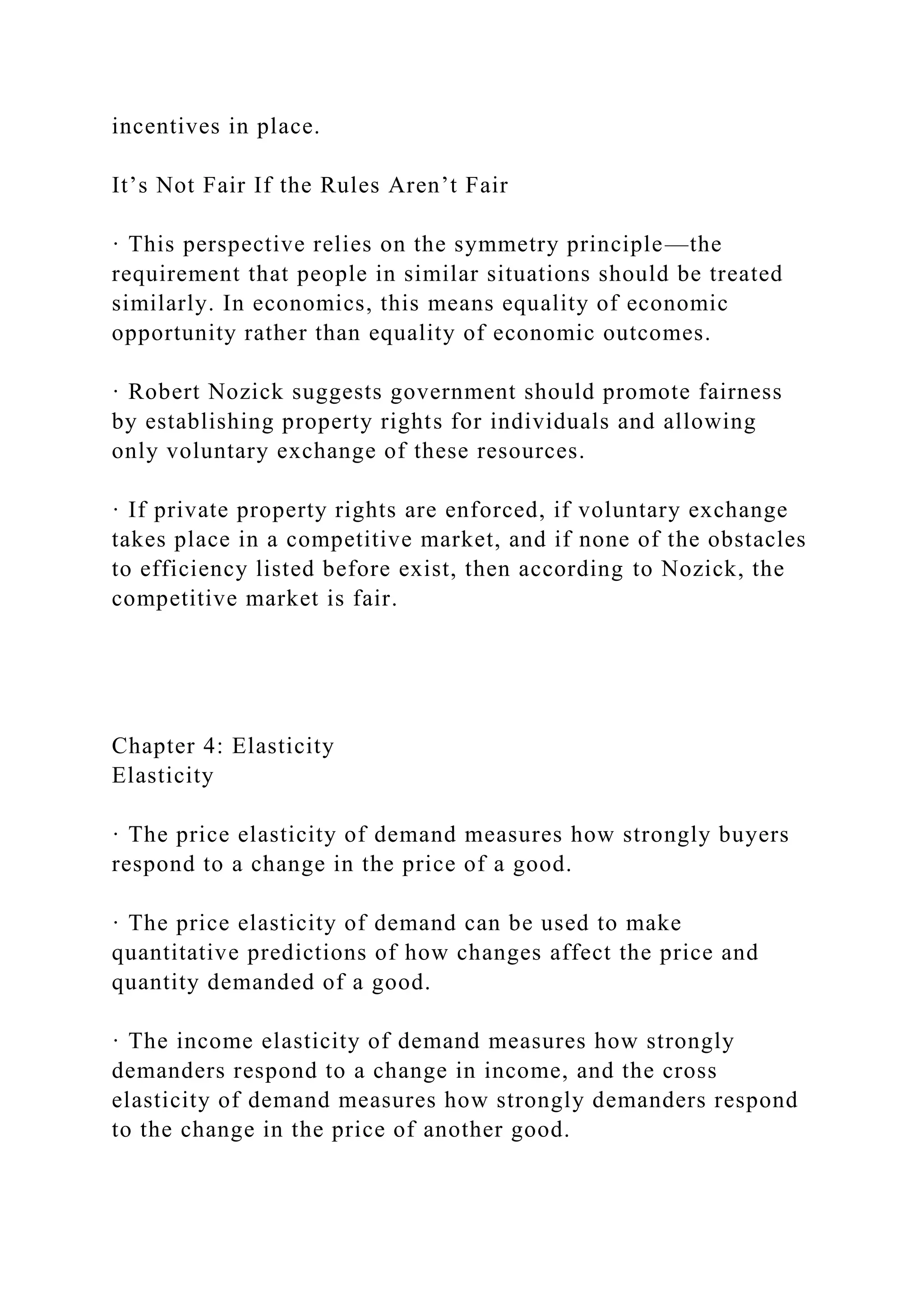 incentives in place.
It’s Not Fair If the Rules Aren’t Fair
· This perspective relies on the symmetry principle—the
requirement that people in similar situations should be treated
similarly. In economics, this means equality of economic
opportunity rather than equality of economic outcomes.
· Robert Nozick suggests government should promote fairness
by establishing property rights for individuals and allowing
only voluntary exchange of these resources.
· If private property rights are enforced, if voluntary exchange
takes place in a competitive market, and if none of the obstacles
to efficiency listed before exist, then according to Nozick, the
competitive market is fair.
Chapter 4: Elasticity
Elasticity
· The price elasticity of demand measures how strongly buyers
respond to a change in the price of a good.
· The price elasticity of demand can be used to make
quantitative predictions of how changes affect the price and
quantity demanded of a good.
· The income elasticity of demand measures how strongly
demanders respond to a change in income, and the cross
elasticity of demand measures how strongly demanders respond
to the change in the price of another good.
 