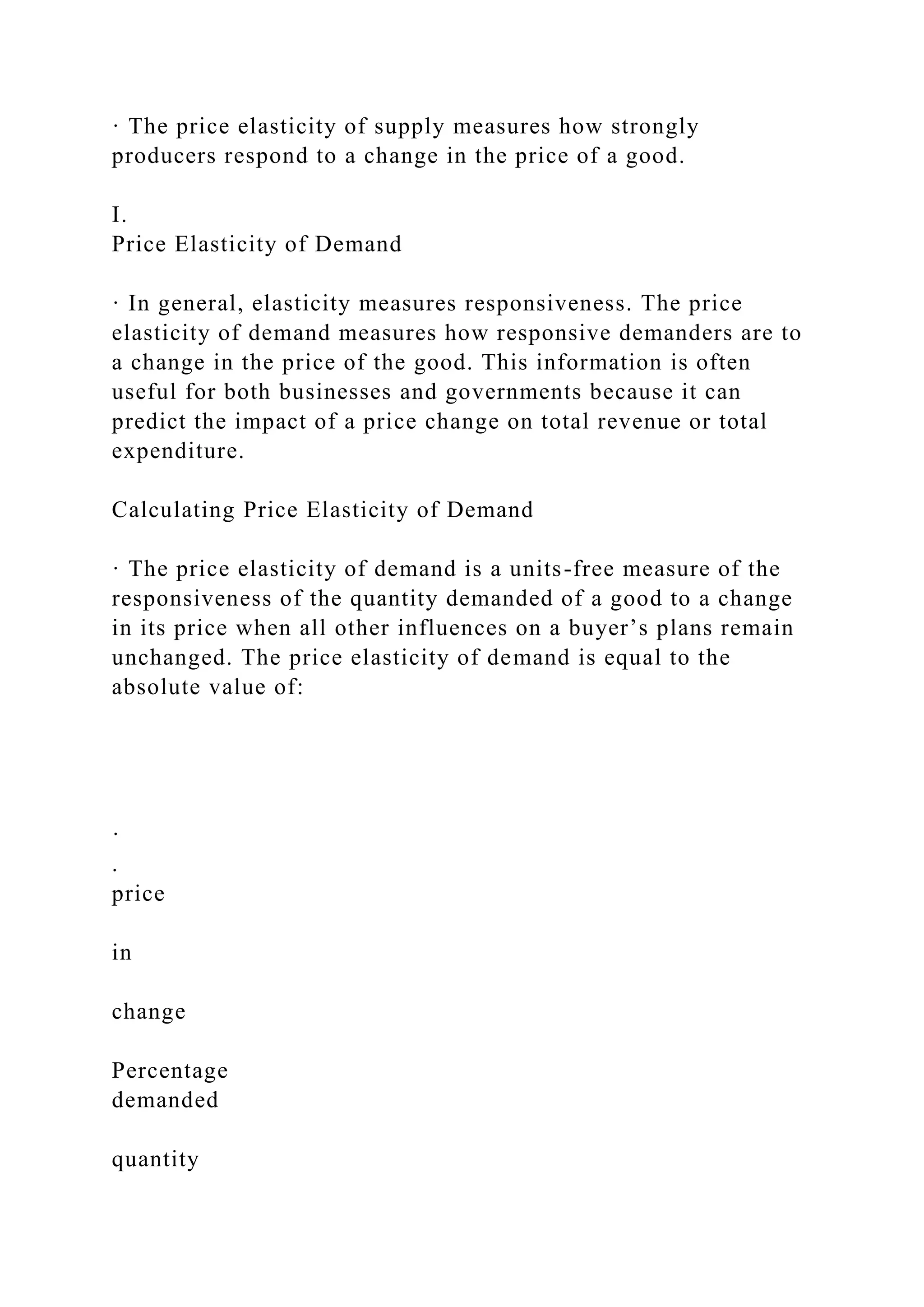 · The price elasticity of supply measures how strongly
producers respond to a change in the price of a good.
I.
Price Elasticity of Demand
· In general, elasticity measures responsiveness. The price
elasticity of demand measures how responsive demanders are to
a change in the price of the good. This information is often
useful for both businesses and governments because it can
predict the impact of a price change on total revenue or total
expenditure.
Calculating Price Elasticity of Demand
· The price elasticity of demand is a units-free measure of the
responsiveness of the quantity demanded of a good to a change
in its price when all other influences on a buyer’s plans remain
unchanged. The price elasticity of demand is equal to the
absolute value of:
·
.
price
in
change
Percentage
demanded
quantity
 