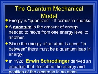 The Quantum Mechanical Model Energy is “quantized” - It comes in chunks. A  quantum  is the amount of energy needed to move from one energy level to another. Since the energy of an atom is never “in between” there must be a quantum leap in energy. In 1926,  Erwin Schrodinger  derived an  equation  that described the energy and position of the electrons in an atom 