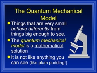 Things that are very small  behave differently  from things big enough to see. The  quantum mechanical model  is a  mathematical solution It is not like anything you can see  (like plum pudding!) The Quantum Mechanical Model 